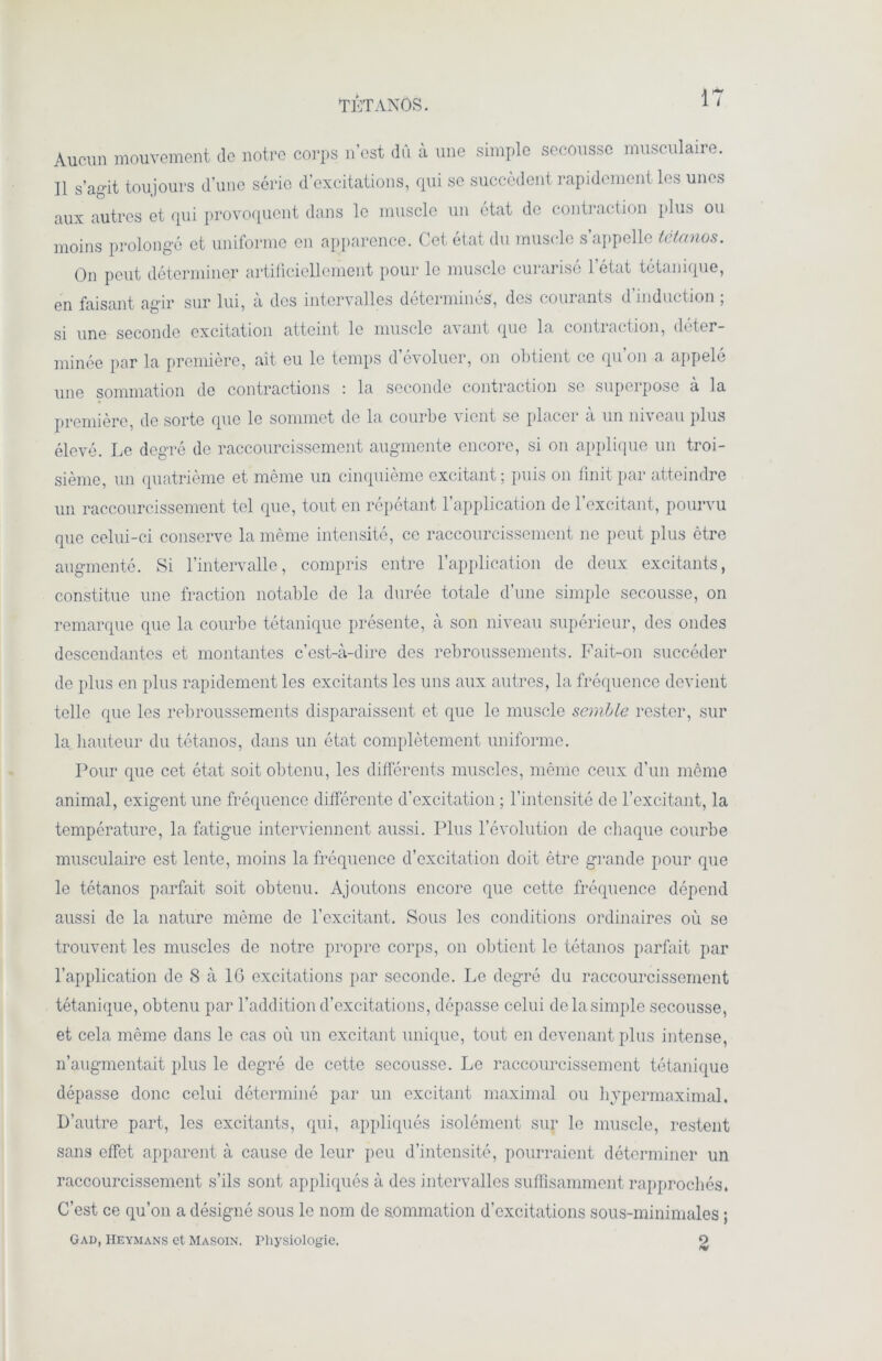 TÉTANOS. Aucun mouvement de notre corps n’est du à une simple secousse musculaire. Il s’agit toujours d’une série d’excitations, qui se succèdent rapidement les unes aux autres et qui provoquent dans le muscle un état de contraction plus ou moins prolongé et uniforme en apparence. Cet état du muscle s’appelle tétanos. On peut déterminer artificiellement pour le muscle curarisé l’état tétanique, en faisant agir sur lui, à des intervalles déterminés, des courants d induction ; si une seconde excitation atteint le muscle avant que la contraction, déter- minée par la première, ait eu le temps d’évoluer, on obtient ce qu’on a appelé une sommation de contractions : la seconde contraction se superpose à la première, de sorte que le sommet de la courbe vient se placei a un niveau plus élevé. Le degré de raccourcissement augmente encore, si on applique un troi- sième, un quatrième et même un cinquième excitant ; puis on finit par atteindre un raccourcissement tel que, tout en répétant l’application de l’excitant, pourvu que celui-ci conserve la même intensité, ce raccourcissement ne peut plus être augmenté. Si l’intervalle, compris entre l’application de deux excitants, constitue une fraction notable de la durée totale d’une simple secousse, on remarque que la courbe tétanique présente, à son niveau supérieur, des ondes descendantes et montantes c’est-à-dire des rebroussements. Fait-on succéder de plus en plus rapidement les excitants les uns aux autres, la fréquence devient telle que les rebroussements disparaissent et que le muscle semble rester, sur la hauteur du tétanos, dans un état complètement uniforme. Pour que cet état soit obtenu, les différents muscles, même ceux d’un même animal, exigent une fréquence différente d’excitation ; l’intensité de l’excitant, la température, la fatigue interviennent aussi. Plus l’évolution de chaque courbe musculaire est lente, moins la fréquence d’excitation doit être grande pour que le tétanos parfait soit obtenu. Ajoutons encore que cette fréquence dépend aussi de la nature même de l’excitant. Sous les conditions ordinaires où se trouvent les muscles de notre propre corps, on obtient le tétanos parfait par l’application de 8 à IG excitations par seconde. Le degré du raccourcissement tétanique, obtenu par l’addition d’excitations, dépasse celui de la simple secousse, et cela même dans le cas où un excitant unique, tout en devenant plus intense, n’augmentait plus le degré de cette secousse. Le raccourcissement tétanique dépasse donc celui déterminé par un excitant maximal ou hypermaximal. D’autre part, les excitants, qui, appliqués isolément sur le muscle, restent sans effet apparent à cause de leur peu d’intensité, pourraient déterminer un raccourcissement s’ils sont appliqués à des intervalles suffisamment rapprochés. C’est ce qu’on a désigné sous le nom de sommation d’excitations sous-minimales ; Gad, Heymans et Masoin. Physiologie. 9