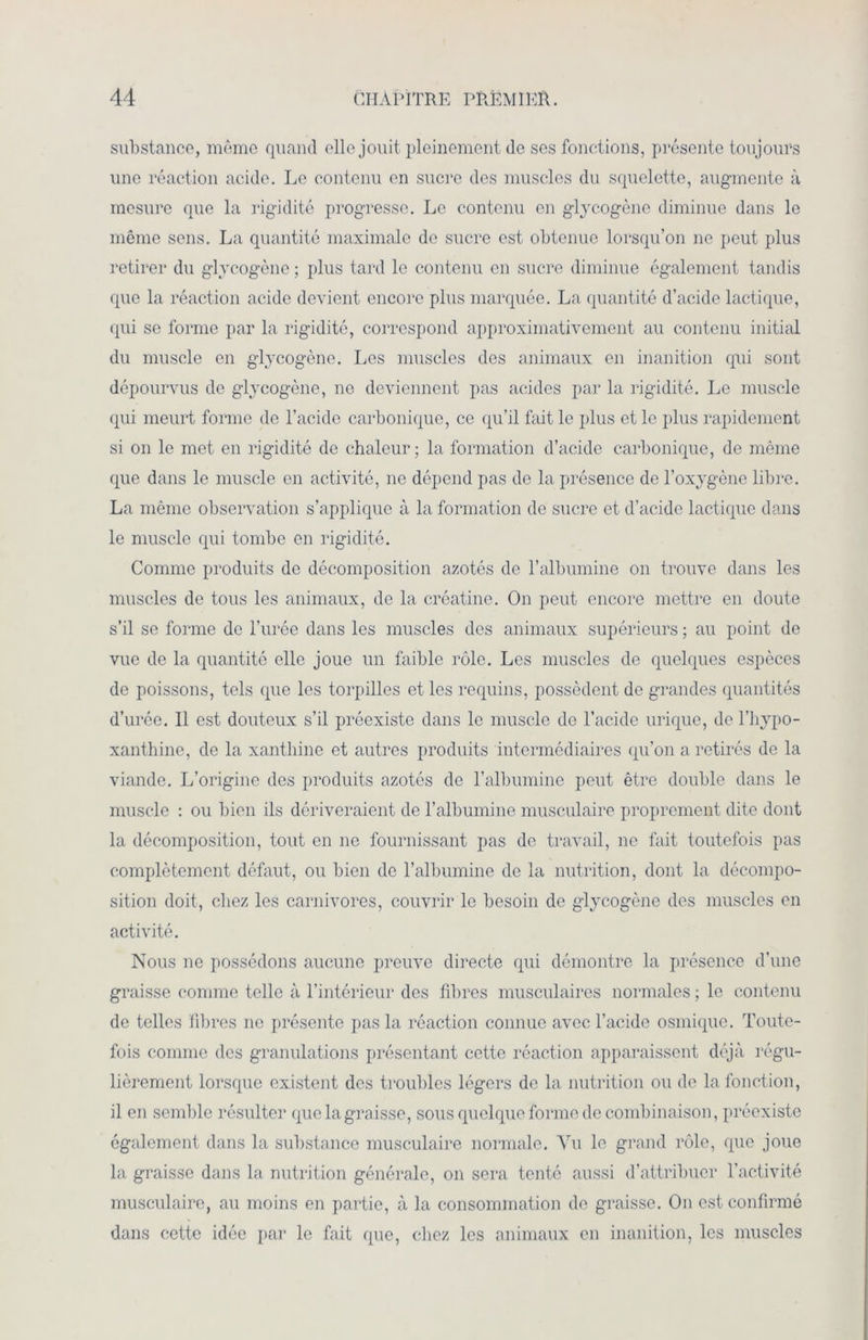 substance, même quand elle jouit pleinement de ses fonctions, présente toujours une réaction acide. Le contenu en sucre des muscles du squelette, augmente à mesure que la rigidité progresse. Le contenu en glycogène diminue dans le même sens. La quantité maximale de sucre est obtenue lorsqu’on ne peut plus retirer du glycogène ; plus tard le contenu en sucre diminue également tandis que la réaction acide devient encore plus marquée. La quantité d’acide lactique, qui se forme par la rigidité, correspond approximativement au contenu initial du muscle en glycogène. Les muscles des animaux en inanition qui sont dépourvus de glycogène, no deviennent pas acides par la rigidité. Le muscle qui meurt forme de l’acide carbonique, ce qu’il fait le plus et le plus rapidement si on le met en rigidité de chaleur; la formation d’acide carbonique, de même que dans le muscle en activité, 11e dépend pas de la présence de l’oxygène libre. La même observation s’applique à la formation de sucre et d’acide lactique dans le muscle qui tombe en rigidité. Comme produits de décomposition azotés de l’albumine on trouve dans les muscles de tous les animaux, de la créatine. On peut encore mettre en doute s’il se forme de l’urée dans les muscles des animaux supérieurs ; au point de vue de la quantité elle joue un faible rôle. Les muscles de quelques especes de poissons, tels que les torpilles et les requins, possèdent de grandes quantités d’urée. Il est douteux s’il préexiste dans le muscle de l’acide urique, de l’hypo- xanthine, de la xanthine et autres produits intermédiaires qu’on a retirés de la viande. L’origine des produits azotés de l’albumine peut être double dans le muscle : ou bien ils dériveraient de l’albumine musculaire proprement dite dont la décomposition, tout en 11e fournissant pas de travail, 11e fait toutefois pas complètement défaut, ou bien de l’albumine de la nutrition, dont la décompo- sition doit, chez les carnivores, couvrir le besoin de glycogène des muscles en activité. Nous ne possédons aucune preuve directe qui démontre la présence d’une graisse comme telle à l’intérieur des fibres musculaires normales ; le contenu de telles fibres 11c présente pas la réaction connue avec l’acide osmique. Toute- fois comme des granulations présentant cette réaction apparaissent déjà régu- lièrement lorsque existent des troubles légers de la nutrition ou de la fonction, il en semble résulter que la graisse, sous quelque forme de combinaison, préexiste également dans la substance musculaire normale. Vu le grand rôle, que joue la graisse dans la nutrition générale, on sera tenté aussi d’attribuer l’activité musculaire, au moins en partie, à la consommation de graisse. O11 est confirmé dans cette idée par le fait que, chez les animaux en inanition, les muscles