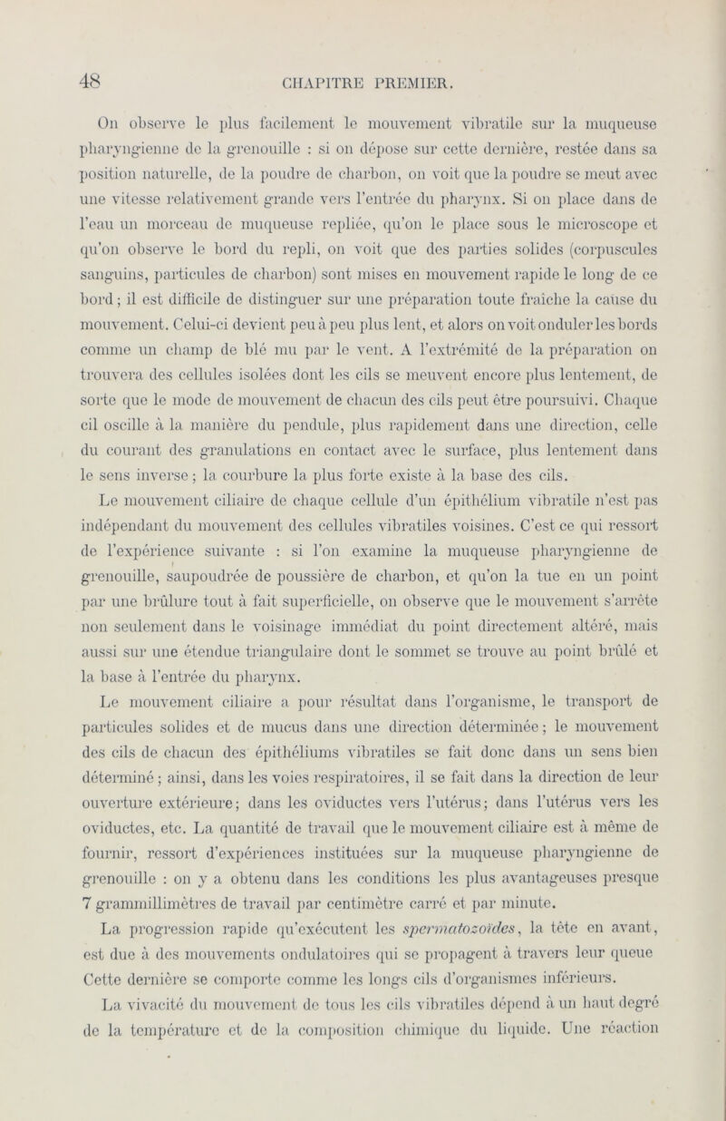 On observe le plus facilement le mouvement vibratile sur la muqueuse pharyngienne de la grenouille : si on dépose sur cette dernière, restée dans sa position naturelle, de la poudre de charbon, on voit que la poudre se meut avec une vitesse relativement grande vers l’entrée du pharynx. Si on place dans de l’eau un morceau de muqueuse repliée, qu’on le place sous le microscope et qu’on observe le bord du repli, on voit que des parties solides (corpuscules sanguins, particules de charbon) sont mises en mouvement rapide le long de ce bord ; il est difficile de distinguer sur une préparation toute fraîche la cause du mouvement. Celui-ci devient peu à peu plus lent, et alors on voit onduler les bords comme un champ de blé mu par le vent. A l’extrémité de la préparation on trouvera des cellules isolées dont les cils se meuvent encore plus lentement, de sorte que le mode de mouvement de chacun des cils peut être poursuivi. Chaque cil oscille à la manière du pendule, plus rapidement dans une direction, celle du courant des granulations en contact avec le surface, plus lentement dans le sens inverse ; la courbure la plus forte existe à la base des cils. Le mouvement ciliaire de chaque cellule d’un épithélium vibratile n’est pas indépendant du mouvement des cellules vibratiles voisines. C’est ce qui ressort de l’expérience suivante : si l’on examine la muqueuse pharyngienne de grenouille, saupoudrée de poussière de charbon, et qu’on la tue en un point par une brûlure tout à fait superficielle, on observe que le mouvement s’arrête non seulement dans le voisinage immédiat du point directement altéré, mais aussi sur une étendue triangulaire dont le sommet se trouve au point brûlé et la base à l’entrée du pharynx. Le mouvement ciliaire a pour résultat dans l’organisme, le transport de particules solides et de mucus dans une direction déterminée ; le mouvement des cils de chacun des épithéliums vibratiles se fait donc dans un sens bien déterminé ; ainsi, dans les voies respiratoires, il se fait dans la direction de leur ouverture extérieure; dans les oviductes vers l’utérus; dans l’utérus vers les oviductes, etc. La quantité de travail que le mouvement ciliaire est à même de fournir, ressort d’expériences instituées sur la muqueuse pharyngienne de grenouille : on y a obtenu dans les conditions les plus avantageuses presque 7 grammillimètres de travail par centimètre carré et par minute. La progression rapide qu’exécutent les spermatozoïdes, la tête en avant, est due à des mouvements ondulatoires qui se propagent à travers leur queue Cette dernière se comporte comme les longs cils d’organismes inférieurs. La vivacité du mouvement de tous les cils vibratiles dépend à un haut degré de la température et de la composition chimique du liquide. Une réaction