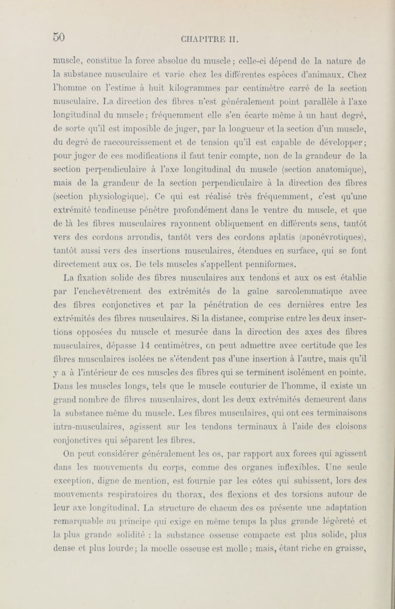 muscle, constitue la force absolue du muscle ; celle-ci dépend de la nature de la substance musculaire et varie chez les différentes espèces d’animaux. Chez l’homme on l’estime à huit kilogrammes par centimètre carré de la section musculaire. La direction des fibres n’est généralement point parallèle à l’axe longitudinal du muscle; fréquemment elle s’en écarte même à un haut degré, de sorte qu’il est imposible de juger, par la longueur et la section d’un muscle, du degré de raccourcissement et de tension qu’il est capable de développer ; pour juger de ces modifications il faut tenir compte, non de la grandeur de la section perpendiculaire à l’axe longitudinal du muscle (section anatomique), mais do la grandeur de la section perpendiculaire à la direction des fibres (section physiologique). Ce qui est réalisé très fréquemment, c’est qu’une extrémité tendineuse pénètre profondément dans le ventre du muscle, et que de là les fibres musculaires rayonnent obliquement en différents sens, tantôt vers des cordons arrondis, tantôt vers des cordons aplatis (aponévrotiques), tantôt aussi vers des insertions musculaires, étendues en surface, qui se font directement aux os. I)c tels muscles s’appellent penniformes. La fixation solide des fibres musculaires aux tendons et aux os est établie par l’enchevêtrement des extrémités de la gaine sarcolemmatique avec des fibres conjonctives et par la pénétration de ces dernières entre les extrémités des fibres musculaires. Si la distance, comprise entre les deux inser- tions opposées du muscle et mesurée dans la direction des axes des fibres musculaires, dépasse 14 centimètres, on peut admettre avec certitude que les fibres musculaires isolées ne s’étendent pas d’une insertion à l’autre, mais qu’il y a à l’intérieur de ces muscles des fibres qui se terminent isolément en pointe. Dans les muscles longs, tels que le muscle couturier de l’homme, il existe un grand nombre de fibres musculaires, dont les deux extrémités demeurent dans la substance même du muscle. Les fibres musculaires, qui ont ces terminaisons intra-musculaires, agissent sur les tendons terminaux à l’aide des cloisons conjonctives qui séparent les fibres. On peut considérer généralement les os, par rapport aux forces qui agissent dans les mouvements du corps, comme des organes inflexibles. Une seule exception, digne de mention, est fournie par les côtes qui subissent, lors des mouvements respiratoires du thorax, des flexions et des torsions autour de leur axe longitudinal. La structure de chacun des os présente une adaptation remarquable au principe qui exige en même temps la plus grande légèreté et la plus grande solidité : la substance osseuse compacte est plus solide, plus dense et plus lourde; la moelle osseuse est molle; mais, étant riche en graisse,