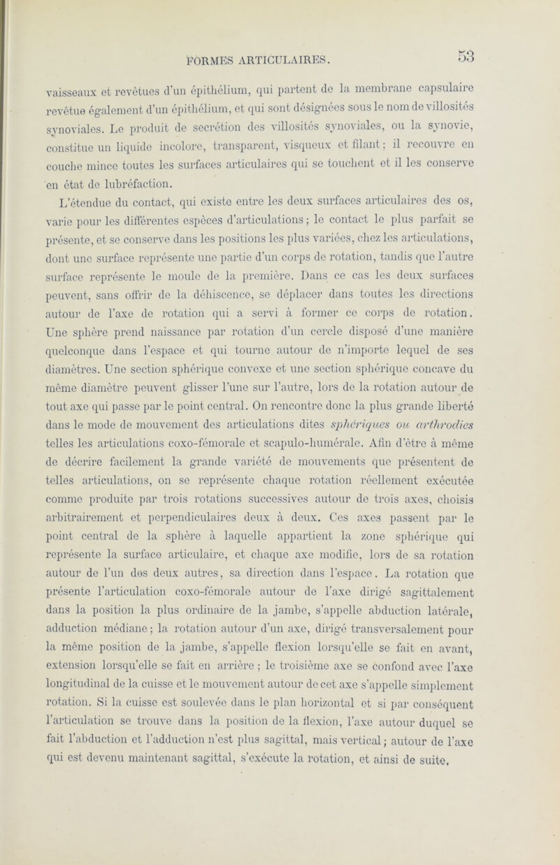 FORMES ARTICULAIRES. KO DO vaisseaux et revêtues d’un epithelium, qui partent de la membiane capsulaiie revêtue également d'un epithelium, et cpui sont désignées sous le nom de a îllosites synoviales. Le produit de secrétion des villosités synoviales, ou la synovie, constitue un liquide incolore, transparent, visqueux et filant ; il recouvre en couche mince toutes les surfaces articulaires qui se touchent et il les conserve en état de lubréfaction. L’étendue du contact, qui existe entre les deux surfaces articulaires des os, varie pour les différentes espèces d’articulations ; le contact le plus parfait se présente, et se conserve dans les positions les plus variées, chez les articulations, dont une surface représente une partie d’un corps de rotation, tandis que l’autre surface représente le moule de la première. Dans ce cas les deux surfaces peuvent, sans offrir de la déhiscence, se déplacer dans toutes les directions autour de l’axe de rotation qui a servi à former ce corps de rotation. Une sphère prend naissance par rotation d’un cercle disposé d’une manière quelconque dans l’espace et qui tourne autour de n’importe lequel de ses diamètres. Une section sphérique convexe et une section sphérique concave du même diamètre peuvent glisser l’une sur l’autre, lors de la rotation autour de tout axe qui passe par le point central. On rencontre donc la plus grande liberté dans le mode de mouvement des articulations dites sphériques ou cirthrodies telles les articulations coxo-fémorale et scapulo-humérale. Afin d’ètre à même de décrire facilement la grande variété de mouvements que présentent de telles articulations, on se représente chaque rotation réellement exécutée comme produite par trois rotations successives autour de trois axes, choisis arbitrairement et perpendiculaires deux à deux. Ces axes passent par le point central de la sphère à laquelle appartient la zone sphérique qui représente la surface articulaire, et chaque axe modifie, lors de sa rotation autour de l’un des deux autres, sa direction dans l’espace. La rotation que présente l’articulation coxo-fémorale autour de l’axe dirigé sagittalement dans la position la plus ordinaire de la jambe, s’appelle abduction latérale, adduction médiane ; la rotation autour d’un axe, dirigé transversalement pour la même position de la jambe, s’appelle flexion lorsqu’elle se fait en avant, extension lorsqu’elle se fait en arrière ; le troisième axe se confond avec l’axe longitudinal de la cuisse et le mouvement autour de cet axe s’appelle simplement rotation. Si la cuisse est soulevée dans le plan horizontal et si par conséquent l’articulation se trouve dans la position de la flexion, l’axe autour duquel se fait l’abduction et l’adduction n’est plus sagittal, mais vertical ; autour de l’axe qui est devenu maintenant sagittal, s’exécute la rotation, et ainsi de suite,