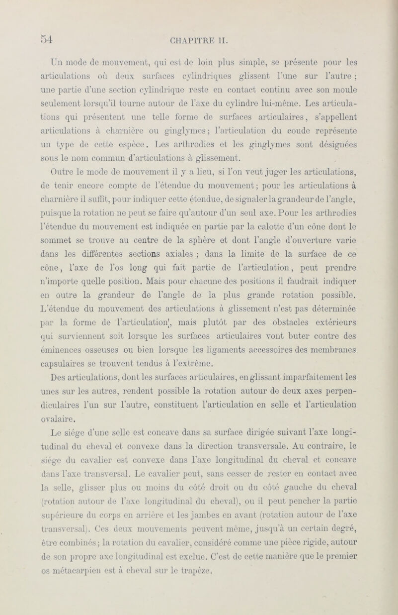 Un mode de mouvement, qui est do loin plus simple, se présente pour les articulations où deux surfaces cylindriques glissent l’une sur l’autre ; une partie d’une section cylindrique reste en contact continu avec son moule seulement lorsqu’il tourne autour de l’axe du cylindre lui-même. Les articula- tions qui présentent une telle forme de surfaces articulaires, s’appellent articulations à charnière ou ginglymes ; l’articulation du coude représente un type de cette espèce. Les arthrodies et les ginglymes sont désignées sous le nom commun d’articulations à glissement. Outre le mode de mouvement il y a lieu, si l’on veut juger les articulations, de tenir encore compte de l’étendue du mouvement ; pour les articulations à charnière il suffit, pour indiquer cette étendue, de signaler la grandeur de l’angle, puisque la rotation ne peut se faire qu’autour d’un seul axe. Pour les arthrodies l’étendue du mouvement est indiquée en partie par la calotte d’un cône dont le sommet se trouve au centre de la sphère et dont l’angle d’ouverture varie dans les différentes sections axiales ; dans la limite de la surface de ce cône, l’axe de l’os long qui fait partie de l’articulation, peut prendre n’importe quelle position. Mais pour chacune des positions il faudrait indiquer en outre la grandeur do l’angle de la plus grande rotation possible. L’étendue du mouvement des articulations à glissement n’est pas déterminée par la forme de l’articulation’, mais plutôt par des obstacles extérieurs qui surviennent soit lorsque les surfaces articulaires vont buter contre des éminences osseuses ou bien lorsque les ligaments accessoires des membranes capsulaires se trouvent tendus à l’extrême. Des articulations, dont les surfaces articulaires, en glissant imparfaitement les unes sur les autres, rendent possible la rotation autour de deux axes perpen- diculaires l’un sur l’autre, constituent l’articulation en selle et l’articulation ovalaire. Le siège d’une selle est concave dans sa surface dirigée suivant l’axe longi- tudinal du cheval et convexe dans la direction transversale. Au contraire, le siège du cavalier est convexe dans l'axe longitudinal du cheval et concave dans l’axe transversal. Le cavalier peut, sans cesser de rester en contact avec la selle, glisser plus ou moins du côté droit ou du côté gauche du cheval (rotation autour de l’axe longitudinal du cheval), ou il peut pencher la partie supérieure du corps en arrière et les jambes en avant (rotation autour de l’axe transversal). Ces deux mouvements peuvent même, jusqu’à un certain degré, être combinés; la rotation du cavalier, considéré comme une pièce rigide, autour de son propre axe longitudinal est exclue. C’est de cette manière que le premier os métacarpien est à cheval sur le trapèze.