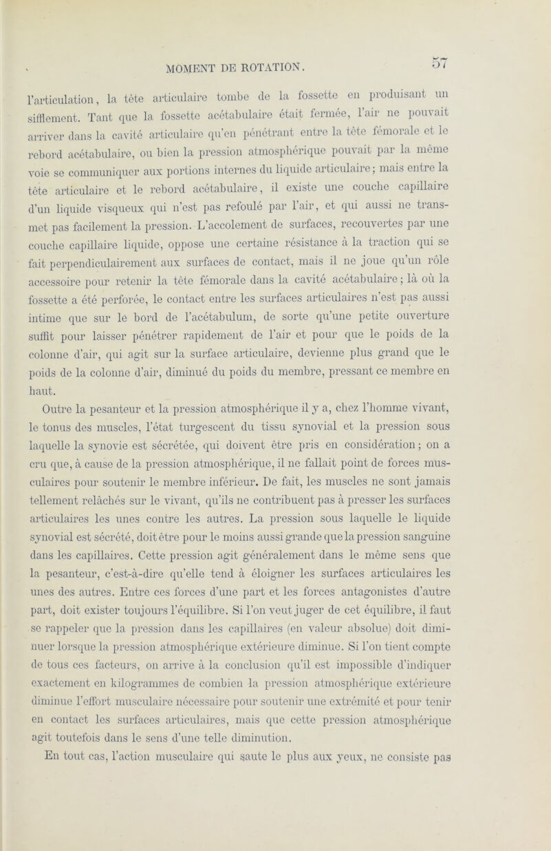 MOMENT DE ROTATION. O l l’articulation, la tète articulaire tombe de la fossette en produisant un sifflement. Tant que la fossette acétabulaire était fermée, l’air ne pouvait arriver dans la cavité articulaire qu’en pénétrant entre la tète fémoialc et le rebord acétabulaire, ou bien la pression atmosphérique pouvait par la même voie se communiquer aux portions internes du liquide articulaire; mais entre la tète articulaire et le rebord acétabulaire, il existe une couche capillaire d’un liquide visqueux qui n’est pas refoule par 1 air, et qui aussi ne trans- met pas facilement la pression. L accolement de surfaces, recouveites pai une couche capillaire liquide, oppose une certaine résistance a la traction qui se fait perpendiculairement aux surfaces de contact, mais il ne joue quun rôle accessoire pour retenir la tète fémorale dans la cavité acétabulaire ; la où la fossette a été perforée, le contact entre les surfaces articulaires n est pas aussi intime que sur le bord de l’acétabulum, de sorte qu’une petite ouverture suffit pour laisser pénétrer rapidement de l’air et pour que le poids de la colonne d’air, qui agit sur la surface articulaire, devienne plus grand que le poids de la colonne d’air, diminué du poids du membre, pressant ce membre en haut. Outre la pesanteur et la pression atmosphérique il y a, chez l’homme vivant, le tonus des muscles, l’état turgescent du tissu synovial et la pression sous laquelle la synovie est sécrétée, qui doivent être pris en considération ; on a cru que, à cause de la pression atmosphérique, il ne fallait point de forces mus- culaires pour soutenir le membre inférieur. De fait, les muscles ne sont jamais tellement relâchés sur le vivant, qu’ils ne contribuent pas à presser les surfaces articulaires les unes contre les autres. La pression sous laquelle le liquide synovial est sécrété, doit être pour le moins aussi grande que la pression sanguine dans les capillaires. Cette pression agit généralement dans le même sens que la pesanteur, c’est-à-dire qu’elle tend à éloigner les surfaces articulaires les unes des autres. Entre ces forces d’une part et les forces antagonistes d’autre part, doit exister toujours l’équilibre. Si Ton veut juger de cet équilibre, il faut se rappeler que la pression dans les capillaires (en valeur absolue) doit dimi- nuer lorsque la pression atmosphérique extérieure diminue. Si Ton tient compte de tous ces facteurs, on arrive à la conclusion qu’il est impossible d’indiquer exactement en kilogrammes de combien la pression atmosphérique extérieure diminue l’effort musculaire nécessaire pour soutenir une extrémité et pour tenir en contact les surfaces articulaires, mais que cette pression atmosphérique agit toutefois dans le sens d’une telle diminution. En tout cas, l’action musculaire qui saute le plus aux yeux, ne consiste pas