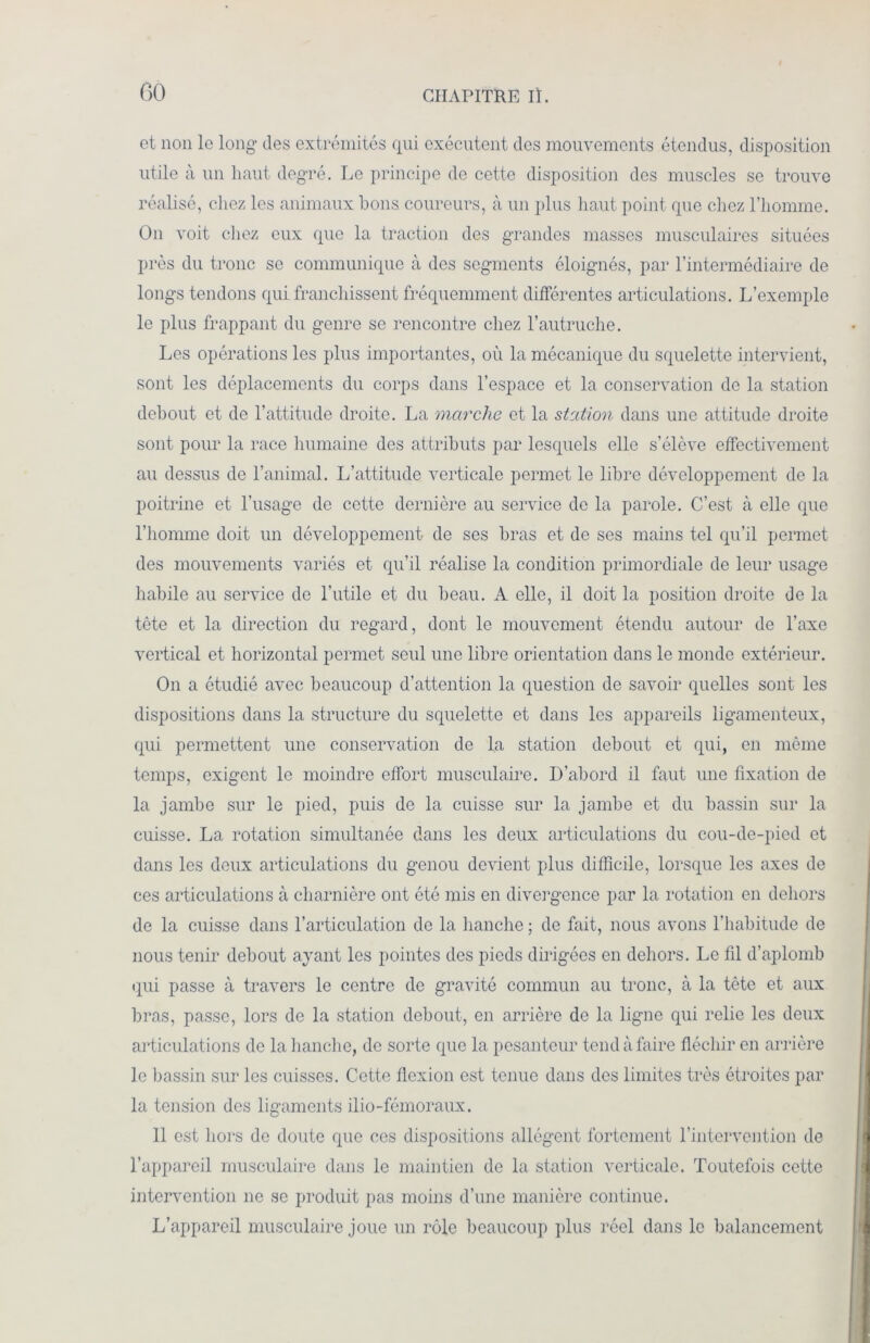 GO et non le long des extrémités qui exécutent des mouvements étendus, disposition utile à un haut degré. Le principe de cette disposition des muscles se trouve réalisé, chez les animaux bons coureurs, à un plus haut point que chez l’homme. On voit chez eux que la traction des grandes masses musculaires situées près du tronc se communique à des segments éloignés, par l’intermédiaire de longs tendons qui franchissent fréquemment différentes articulations. L’exemple le plus frappant du genre se rencontre chez l’autruche. Les opérations les plus importantes, où la mécanique du squelette intervient, sont les déplacements du corps dans l’espace et la conservation de la station debout et de l’attitude droite. La marche et la station dans une attitude droite sont pour la race humaine des attributs par lesquels elle s’élève effectivement au dessus de l’animal. L’attitude verticale permet le libre développement de la poitrine et l’usage de cette dernière au service de la parole. C’est à elle que l’homme doit un développement de ses bras et de ses mains tel qu’il permet des mouvements variés et qu’il réalise la condition primordiale de leur usage habile au service de l’utile et du beau. A elle, il doit la position droite de la tète et la direction du regard, dont le mouvement étendu autour de l’axe vertical et horizontal permet seul une libre orientation dans le monde extérieur. On a étudié avec beaucoup d’attention la question de savoir quelles sont les dispositions dans la structure du squelette et dans les appareils ligamenteux, qui permettent une conservation de la station debout et qui, en même temps, exigent le moindre effort musculaire. D’abord il faut une fixation de la jambe sur le pied, puis de la cuisse sur la jambe et du bassin sur la cuisse. La rotation simultanée dans les deux articulations du cou-de-pied et dans les deux articulations du genou devient plus difficile, lorsque les axes de ces articulations à charnière ont été mis en divergence par la rotation en dehors de la cuisse dans l’articulation de la hanche ; de fait, nous avons l’habitude de nous tenir debout ayant les pointes des pieds dirigées en dehors. Le fil d’aplomb qui passe à travers le centre de gravité commun au tronc, à la tète et aux bras, passe, lors de la station debout, en arrière de la ligne qui relie les deux articulations de la hanche, de sorte que la pesanteur tend à faire fléchir en arrière le bassin sur les cuisses. Cette flexion est tenue dans des limites très étroites par la tension des ligaments ilio-fémoraux. 11 est hors de doute que ces dispositions allègent fortement l’intervention de l’appareil musculaire dans le maintien de la station verticale. Toutefois cette intervention ne se produit pas moins d’une manière continue. L’appareil musculaire joue un rôle beaucoup plus réel dans le balancement