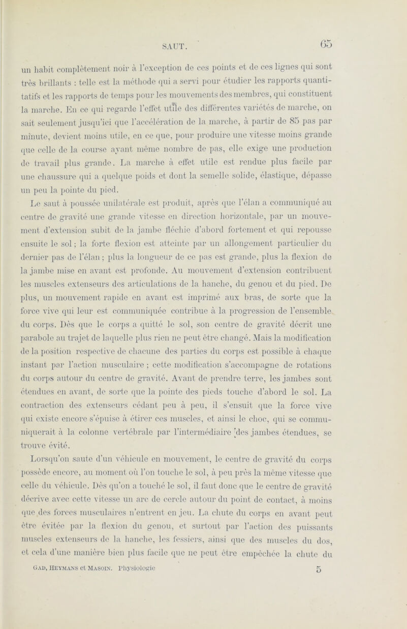 SAUT. un habit complètement noir à l’exception de ces points et de ces lignes qui sont très brillants : telle est la méthode qui a servi pour étudier les rapports quanti- tatifs et les rapports de temps pour les mouvements des membres, qui constituent la marche. En ce qui regarde l’effet utile des différentes variétés de marche, on sait seulement jusqu’ici que l’accélération de la marche, a partir de S.) pas par minute, devient moins utile, en ce que, pour produire une vitesse moins grande (pie celle de la course ayant même nombre de pas, elle exige une production de travail plus grande. La marche a effet utile est rendue plus facile par une chaussure qui a quelque poids et dont la semelle solide, élastique, dépasse un peu la pointe du pied. Le saut à poussée unilatérale est produit, après (pie l’élan a communiqué au centre de gravité une grande vitesse en direction horizontale, par un mouve- ment d’extension subit de la jambe fléchie d’abord fortement et qui repousse ensuite le sol ; la forte flexion est atteinte par un allongement particulier du dernier pas de l’élan ; plus la longueur de ce pas est grande, plus la llexion de la jambe mise en avant est profonde. Au mouvement d’extension contribuent les muscles extenseurs des articulations de la hanche, du genou et du pied. De plus, un mouvement rapide en avant est imprimé aux bras, de sorte que la force vive qui leur est communiquée contribue à la progression de l’ensemble du corps. Dès que le corps a quitté le sol, son centre de gravité décrit une parabole au trajet de laquelle plus rien ne peut être changé. Mais la modification de la position respective de chacune des parties du corps est possible à chaque instant par l’action musculaire ; cette modification s’accompagne de rotations du corps autour du centre de gravité. Avant de prendre terre, les jambes sont étendues en avant, de sorte que la pointe des pieds touche d’abord le sol. La contraction des extenseurs cédant peu à peu, il s’ensuit que la force vive qui existe encore s’épuise à étirer ces muscles, et ainsi le choc, qui se commu- niquerait à la colonne vertébrale par l’intermédiaire des jambes étendues, se trouve évité. Lorsqu’on saute d’un véhicule en mouvement, le centre de gravité du corps possède encore, au moment où l’on touche le sol, à peu près la même vitesse que celle du véhicule. Dès qu’on a touché le sol, il faut donc que le centre de gravité décrive avec cette vitesse un arc do cercle autour du point de contact, à moins (pie des forces musculaires n’entrent en jeu. La chute du corps en avant peut être évitée par la flexion du genou, et surtout par l’action des puissants muscles extenseurs de la hanche, les fessiers, ainsi que des muscles du dos, et cela d’une manière bien plus facile que 11e peut être empêchée la chute du Cad, iieymans et Masoin. Physiologie 5