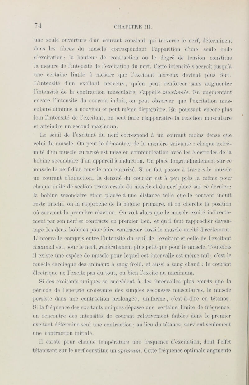 une seule ouverture d’un courant constant qui traverse le nerf, déterminent dans les libres du muscle correspondant l’apparition d'une seule onde d’excitation ; la hauteur de contraction ou le degré de tension constitue la mesure de l’intensité de l’excitation du nerf. Cette intensité s’accroît jusqu’à une certaine limite à mesure que l’excitant nerveux devient plus fort. L’intensité d’un excitant nerveux, qu’on peut renforcer sans augmenter l’intensité de la contraction musculaire, s’appelle maximale. En augmentant encore l’intensité du courant induit, on peut observer que l’excitation mus- culaire diminue à nouveau et peut même disparaître. En poussant encore plus loin l’intensité de l’excitant, on peut faire réapparaître la réaction musculaire et atteindre un second maximum. Le seuil do l’excitant du nerf correspond à un courant moins dense que celui du muscle. On peut le démontrer do la manière suivante : chaque extré- mité d’un muscle curarisé est mise en communication avec les électrodes de la bobine secondaire d’un appareil à induction. On place longitudinalement sur ce muscle le nerf d’un muscle non curarisé. Si on fait passer à travers le muscle un courant d’induction, la densité du courant est à peu près la même pour chaque unité de section transversale du muscle et du nerf placé sur ce dernier ; la bobine secondaire étant placée à une distance telle que le courant induit reste inactif, on la rapproche de la bobine primaire, et on cherche la position où survient la première réaction. On voit alors que le muscle excité indirecte- ment par son nerf se contracte en premier lieu, et qu’il faut rapprocher davan- tage les deux bobines pour faire contracter aussi le muscle excité directement. L’intervalle compris entre l’intensité du seuil de l’excitant et celle de l'excitant maximal est, pour le nerf, généralement plus petit que pour le muscle. Toutefois il existe une espèce de muscle pour lequel cet intervalle est même nul ; c’est le muscle cardiaque des animaux à sang froid, et aussi à sang chaud : le courant électrique ne l’excite pas du tout, ou bien l’excite au maximum. Si des excitants uniques se succèdent à des intervalles plus courts que la période de l’énergie croissante des simples secousses musculaires, le muscle persiste dans une contraction prolongée, uniforme, c’est-à-dire en tétanos. Si la fréquence des excitants uniques dépasse une certaine limite de fréquence, on rencontre des intensités de courant relativement faibles dont le premier excitant détermine seul une contraction ; au lieu du tétanos, survient seulement une contraction initiale. 11 existe pour chaque température une fréquence d’excitation, dont l’effet tétanisant sur le nerf constitue un optimum. Cette fréquence optimale augmente