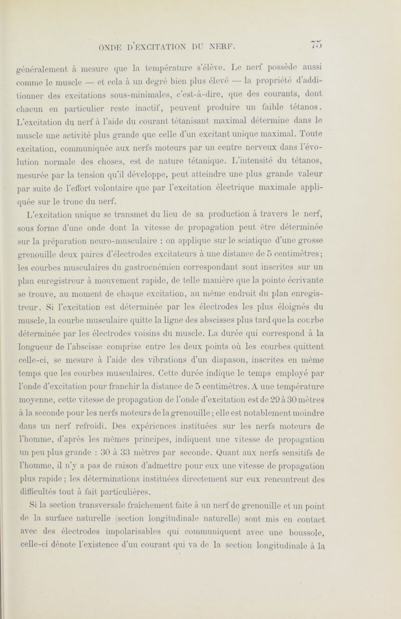 généralement à mesure que la température s’élève. Le nerf possède aussi comme le muscle — et cela à un degré bien plus élevé la propriété d addi- tionner des excitations sous-minimales, c’est-à-dire, que des courants, dont chacun en particulier reste inactif, peuvent produire un faible tétanos. L’excitation du nerf à l’aide du courant tétanisant maximal détermine dans le muscle une activité plus grande que celle d’un excitant unique maximal. Toute excitation, communiquée aux nerfs moteurs par un centre nerveux dans 1 évo- lution normale des choses, est de nature tétanique. L intensité du tétanos, mesurée par la tension qu’il développe, peut atteindre une plus grande valeur par suite de l’effort volontaire que par l’excitation électrique maximale appli- quée sur le tronc du nerf. L’excitation unique se transmet du lieu de sa production à travers le nerf, sous forme d’une onde dont la vitesse de propagation peut être déterminée sur la préparation neuro-musculaire : on applique sur le sciatique d’une grosse grenouille deux paires d’électrodes excitateurs à une distance de 5 centimètres ; les courbes musculaires du gastroenémien correspondant sont inscrites sur un plan enregistreur à mouvement rapide, de telle manière que la pointe écrivante se trouve, au moment de chaque excitation, au même endroit du plan enregis- treur. Si l’excitation est déterminée par les électrodes les plus éloignés du muscle, la courbe musculaire quitte la ligne des abscisses plus tard que la courbe déterminée par les électrodes voisins du muscle. La durée qui correspond à la longueur de l’abscisse comprise entre les deux points où les courbes quittent celle-ci, se mesure à l'aide des vibrations d’un diapason, inscrites en même temps que les courbes musculaires. Cette durée indique le temps employé par l'onde d’excitation pour franchir la distance de 5 centimètres. A une température moyenne, cette vitesse de propagation de l’onde d’excitation est de 29 à 30 mètres à la seconde pour les nerfs moteurs de la grenouille ; elle est notablement moindre dans un nerf refroidi. Des expériences instituées sur les nerfs moteurs de l’homme, d’après les mêmes principes, indiquent une vitesse de propagation un peu plus grande : 30 à 33 mètres par seconde. Quant aux nerfs sensitifs de l’homme, il n’y a pas de raison d’admettre pour eux une vitesse de propagation plus rapide ; les déterminations instituées directement sur eux rencontrent des difficultés tout à fait particulières. Si la section transversale fraîchement faite à un nerf de grenouille et un point de la surface naturelle (section longitudinale naturelle) sont mis en contact avec des électrodes impolarisables qui communiquent avec une boussole, celle-ci dénote l’existence d’un courant qui va de la section longitudinale à la