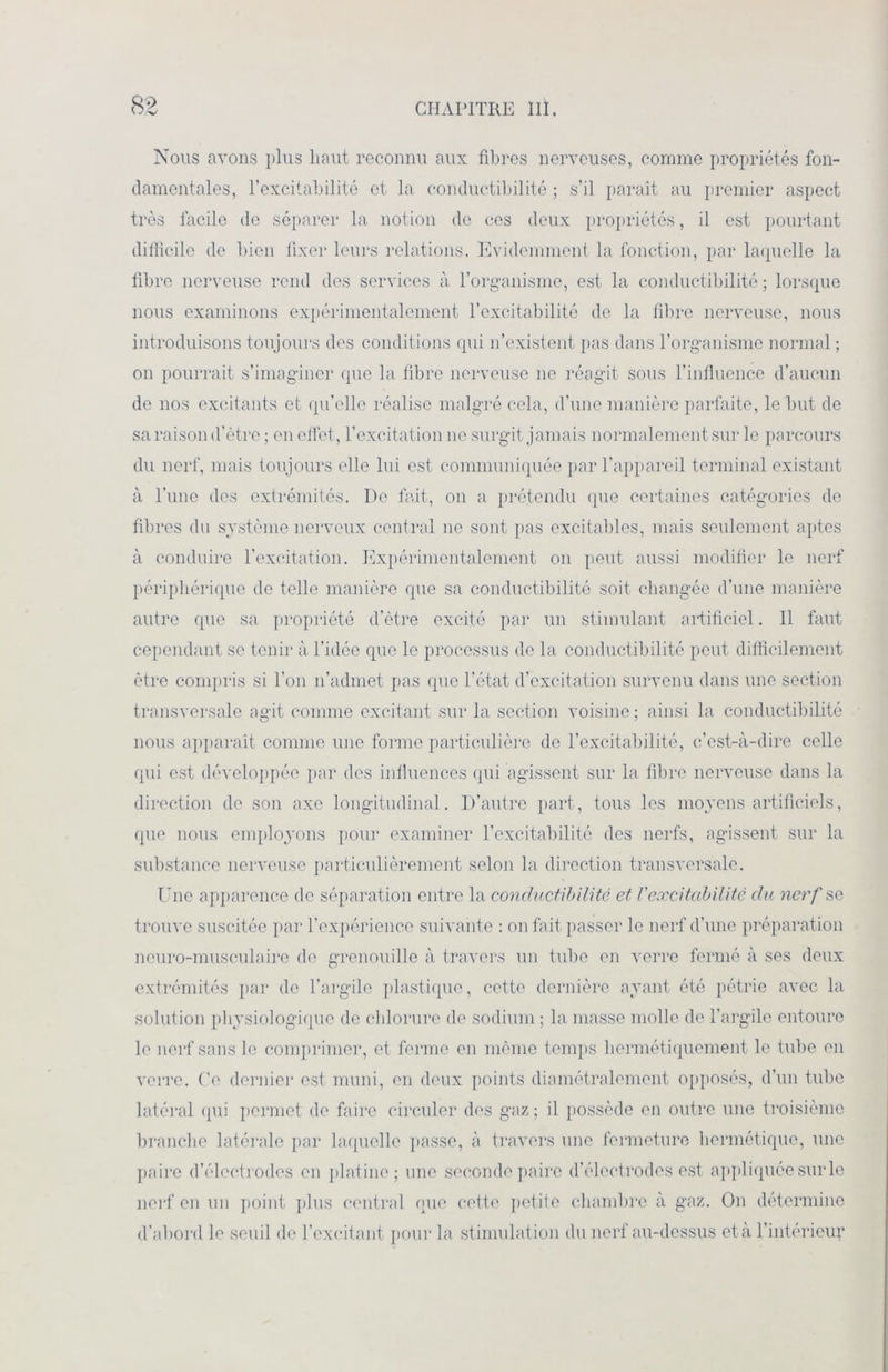 Nous avons plus haut reconnu aux fibres nerveuses, comme propriétés fon- damentales, l’excitabilité et la conductibilité ; s’il paraît au premier aspect très facile de séparer la notion de ces deux propriétés, il est pourtant difficile de bien fixer leurs relations. Evidemment la fonction, par laquelle la fibre nerveuse rend des services à l’organisme, est la conductibilité; lorsque nous examinons expérimentalement l’excitabilité de la fibre nerveuse, nous introduisons toujours des conditions qui n’existent pas dans l’organisme normal ; on pourrait s’imaginer que la fibre nerveuse ne réagit sous l’influence d’aucun de nos excitants et qu’elle réalise malgré cela, d’une manière parfaite, le but de sa raison d’ètre ; en effet, l’excitation ne surgit jamais normalement sur le parcours du nerf, mais toujours elle lui est communiquée par l’appareil terminal existant à l’une des extrémités. I)e fait, on a prétendu que certaines catégories de fibres du système nerveux central ne sont pas excitables, mais seulement aptes à conduire l’excitation. Expérimentalement on peut aussi modifier le nerf périphérique de telle manière que sa conductibilité soit changée d’une manière autre que sa propriété d’ètre excité par un stimulant artificiel. Il faut cependant se tenir à l’idée que le processus de la conductibilité peut difficilement être compris si l’on n’admet pas que l’état d’excitation survenu dans une section transversale agit comme excitant sur la section voisine; ainsi la conductibilité nous apparaît comme une forme particulière de l’excitabilité, c’est-à-dire celle qui est développée par des influences qui agissent sur la fibre nerveuse dans la direction de son axe longitudinal. D’autre part, tous les moyens artificiels, que nous employons pour examiner l’excitabilité des nerfs, agissent sur la substance nerveuse particulièrement selon la direction transversale. Une apparence de séparation entre la conductibilité et V'excitabilité clu nerf se trouve suscitée par l’expérience suivante : on fait passer le nerf d’une préparation neuro-musculaire de grenouille à travers un tube en verre fermé à ses deux extrémités par de l’argile plastique, cette dernière ayant été pétrie avec la solution physiologique de chlorure de sodium ; la masse molle de l’argile entoure le nerf sans le comprimer, et ferme en même temps hermétiquement le tube en verre. Ce dernier est muni, en deux points diamétralement opposés, d’un tube latéral qui permet de faire circuler des gaz ; il possède en outre une troisième branche latérale par laquelle passe, à travers une fermeture hermétique, une paire d’électrodes en platine; une seconde paire d’électrodes est appliquée sur le nerf en un point plus central que cette petite chambre à gaz. On détermine d’abord le seuil de l’excitant pour la stimulation du nerf au-dessus età l’intérieur