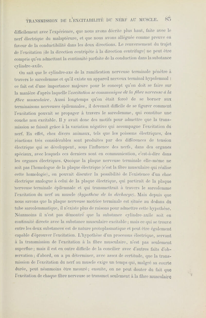 difficilement avec l'expérience, que nous avons décrite plus haut, faite avec le nerf électrique du malaptérure, et que nous avons alléguée comme preuve en faveur de la conductibilité dans les deux directions. Le renversement du trajet de l’excitation (de la direction centripète a la direction centrifuge) ne peut êtic compris qu’en admettant la continuité parfaite de la conduction dans la substance cylindre-axile. On sait que le cylindre-axe de la ramification nerveuse terminale pénètre à travers le sarcolemme et qu’il existe un appareil nerveux terminal hypolenmal : ce fait est d’une importance majeure pour le concept qu’on doit se faire sur la manière d’après laquelle Y excitation se communique de la fibre nerveuse à la fibre musculaire. Aussi longtemps qu’on était forcé de se borner aux terminaisons nerveuses épilenmales, il devenait difficile de se figurer comment l’excitation pouvait se propager à travers le sarcolemme, qui constitue une couche non excitable. Il y avait donc des motifs pour admettre que la trans- mission se faisait grâce à la variation négative qui accompagne l’excitation du nerf. En effet, chez divers animaux, tels que les poissons électriques, des réactions très considérables sont produites par des différences de tension électrique qui se développent, sous l’influence des nerfs, dans des organes spéciaux, avec lesquels ces derniers sont en communication, c’est-à-dire dans les organes électriques. Quoique la plaque nerveuse terminale elle-même ne soit pas l’homologue de la plaque électrique (c’est la fibre musculaire qui réalise cette homologie), on pouvait discuter la possibilité de l’existence d’un choc électrique analogue à celui de la plaque électrique, qui partirait de la plaque 'nerveuse terminale épilemnale et qui transmettrait à travers le sarcolemme l’excitation du nerf au muscle (hypothèse de la décharge). Mais depuis que nous savons que la plaque nerveuse motrice terminale est située au dedans du tube sarcolcmmatique, il n’existe plus de raisons pour admettre cette hypothèse. Néanmoins il n’est pas démontré que la substance cylindre-axile soit en continuité directe avec la substance musculaire excitable ; mais ce qui se trouve entre les deux substances est de nature protoplasmatique et peut être également capable d’éprouver l’excitation. L’hypothèse d’un processus électrique, servant à la transmission de l’excitation à la fibre musculaire, n’est pas seulement superflue ; mais il est en outre difficile de la concilier avec d’autres faits d’ob- servation ; d’abord, on a pu déterminer, avec assez de certitude, que la trans- mission de l’excitation du nerf au muscle exige un temps qui, malgré sa courte durée, peut néanmoins être mesuré ; ensuite, on ne peut douter du fait que l’excitation de chaque fibre nerveuse se transmet seulement à la fibre musculaire
