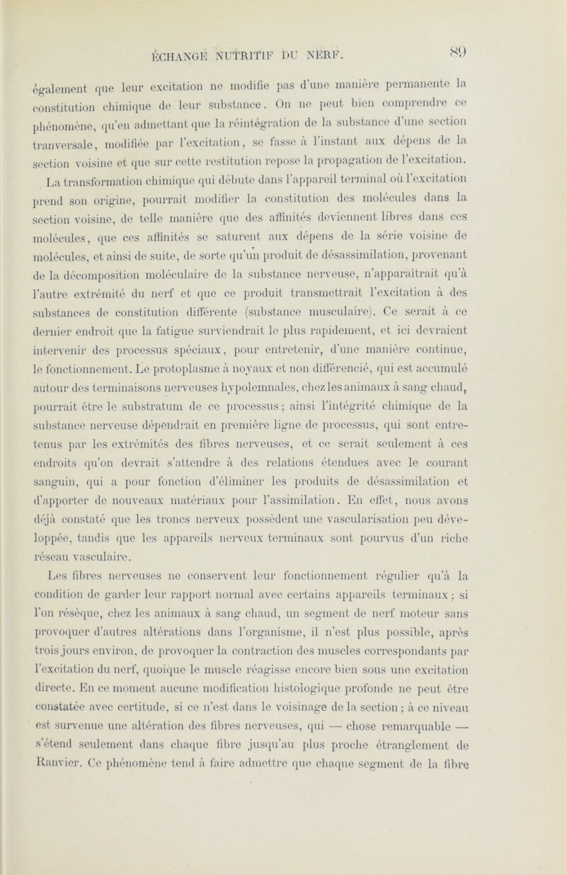 ÉCHANGÉ NUTRITIF 1>U NÈRF. également que leur excitation ne modifie pas d’une manière permanente la constitution chimique do leur substance. On ne peut bien comprendre ce phénomène, qu’en admettant que la réintégration de la substance d’une section tranversale, modifiée par l’excitation, se fasse à l’instant aux dépens do la section voisine et que sur cette restitution repose la propagation de l’excitation. La transformation chimique qui débute dans l’appareil terminal où l’excitation prend son origine, pourrait modifier la constitution des molécules dans la section voisine, de telle manière que des affinités deviennent libres dans ces molécules, que ces affinités se saturent aux dépens de la série voisine de molécules, et ainsi de suite, de sorte qu’un produit de désassimilation, provenant de la décomposition moléculaire de la substance nerveuse, n’apparaîtrait qu’à l’autre extrémité du nerf et que ce produit transmettrait l’excitation à des substances de constitution différente (substance musculaire). Ce serait à ce dernier endroit que la fatigue surviendrait le plus rapidement, et ici devraient intervenir des processus spéciaux, pour entretenir, d’une manière continue, le fonctionnement. Le protoplasme à noyaux et non différencié, qui est accumulé autour des terminaisons nerveuses hypolemnales, chez les animaux à sang chaud, pourrait être le substratum de ce processus ; ainsi l’intégrité chimique de la substance nerveuse dépendrait en première ligne de processus, qui sont entre- tenus par les extrémités des fibres nerveuses, et ce serait seulement à ces endroits qu’on devrait s’attendre à des relations étendues avec le courant sanguin, qui a pour fonction d’éliminer les produits de désassimilation et d’apporter de nouveaux matériaux pour l’assimilation. En effet, nous avons déjà constaté que les troncs nerveux possèdent une vascularisation peu déve- loppée, tandis que les appareils nerveux terminaux sont pourvus d’un riche réseau vasculaire. Les fibres nerveuses no conservent leur fonctionnement régulier qu’à la condition de garder leur rapport normal avec certains appareils terminaux ; si l’on résèque, chez les animaux à sang chaud, un segment de nerf moteur sans provoquer d’autres altérations dans l’organisme, il n’est plus possible, après trois jours environ, de provoquer la contraction des muscles correspondants par l’excitation du nerf, quoique le muscle réagisse encore bien sous une excitation directe. En ce moment aucune modification histologique profonde ne peut être constatée avec certitude, si ce n’est dans le voisinage de la section ; à ce niveau est survenue une altération des fibres nerveuses, qui — chose remarquable — s’étend seulement dans chaque fibre jusqu’au plus proche étranglement de Ranvier. Ce phénomène tend à faire admettre que chaque segment de la fibre