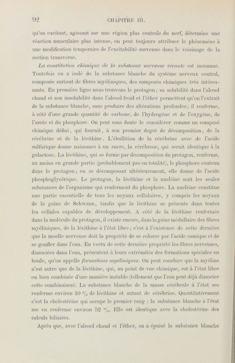 qu’un excitant, agissant sur une région plus centrale du nerf, détermine une réaction musculaire plus intense, on lient toujours attribuer le phénomène à une modification temporaire de l’excitabilité survenue dans le voisinage de la section transverse. La constitution chimique de la substance nerveuse vivante est inconnue. Toutefois on a isolé de la substance blanche du svstème nerveux central, composée surtout de fibres myéliniques, des composés chimiques très intéres- sants. En première ligne nous trouvons le protagon ; sa solubilité dans l’alcool chaud et son insolubilité dans l’alcool froid et l’éther permettent qu’on l’extrait de la substance blanche, sans produire des altérations profondes ; il renferme, à côté d'une grande quantité de carbone, de l’hydrogène et de l’oxygène, de l’azote et du phosphore. On peut sans doute le considérer comme un composé chimique défini, qui fournit, à son premier degré de décomposition, de la cérébrine et de la lécithine. L’ébullition de la cérébrine avec de l’acide sulfurique donne naissance à un sucre, la cérébrose, qui serait identique à la galactose. La lécithine, qui se forme par décomposition du protagon, renferme, au moins en grande partie (probablement pas en totalité), le phosphore contenu dans le protagon ; en se décomposant ultérieurement, elle donne de l’acide phosphoglycérique. Le protagon, la lécithine et la nucléine sont les seules substances de l’organisme qui renferment du phosphore. La nucléine constitue une partie essentielle de tous les noyaux cellulaires, y compris les noyaux de la gaine de Schwann, tandis que la lécithine se présente dans toutes les cellules capables de développement. A côté de la lécithine renfermée dans la molécule du protagon, il existe encore, dans la gaine médullaire des fibres myéliniques, de la lécithine à l’état libre; c’est à l'existence de cette dernière que la moelle nerveuse doit la propriété de se colorer par l’acide osmique et de se gonfler dans l’eau. En vertu de cette dernière propriété les fibres nerveuses, dissociées dans l’eau, présentent à leurs extrémités des formations spéciales en boule, qu’on appelle formations myéliniques. On peut conclure que la myéline n’est autre que de la lécithine, qui, au point de vue chimique, est à l’état libre ou bien combinée d’une manière instable (tellement que l’eau peut déjà dissocier cette combinaison). La substance blanche de la masse cérébrale à l’état sec renferme environ 10 °/0 de lécithine et autant de cérébrine. Quantitativement c’est la cholestérine qui occupe le premier rang : la substance blanche à l’état sec en renferme environ 52 °/0. Elle est identique avec la cholestérine des calculs biliaires. Après que, avec l’alcool chaud et l’éther, on a épuisé la substance blanche