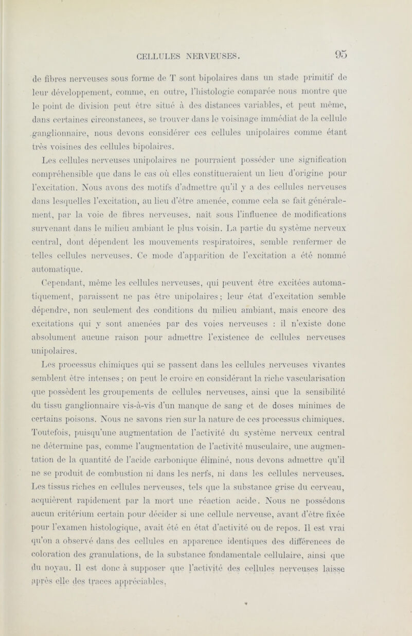 do fibres nerveuses sous forme de T sont bipolaires dans un stade primitif de leur développement, comme, en outre, l’histologie comparée nous montre cpio le point do division peut être situé à des distances variables, et peut même, dans certaines circonstances, se trouver dans le voisinage immédiat de la cellule ganglionnaire, nous devons considérer ces cellules unipolaires comme étant très voisines des cellules bipolaires. Les cellules nerveuses unipolaires ne pourraient posséder une signification compréhensible que dans le cas où elles constitueraient un lieu d’origine pour l’excitation. Nous avons des motifs d’admettre qu’il y a des cellules nerveuses dans lesquelles l'excitation, au lieu d’ètre amenée, comme cela se fait générale- ment, par la voie de fibres nerveuses, nait sous l’influence de modifications survenant dans le milieu ambiant le plus voisin. La partie du système nerveux central, dont dépendent les mouvements respiratoires, semble renfermer de telles cellules nerveuses. Ce mode d’apparition de l’excitation a été nommé automatique. Cependant, même les cellules nerveuses, qui peuvent être excitées automa- tiquement, paraissent ne pas être unipolaires ; leur état d’excitation semble dépendre, non seulement des conditions du milieu ambiant, mais encore des excitations qui y sont amenées par des voies nerveuses : il n’existe donc absolument aucune raison pour admettre l’existence de cellules nerveuses unipolaires. Les processus chimiques (pii se passent dans les cellules nerveuses vivantes semblent être intenses ; on peut le croire en considérant la riche vascularisation que possèdent les groupements de cellules nerveuses, ainsi que la sensibilité du tissu ganglionnaire vis-à-vis d’un manque de sang et de doses minimes de certains poisons. Nous ne savons rien sur la nature de ces processus chimiques. Toutefois, puisqu’une augmentation de l’activité du système nerveux central ne détermine pas, comme l’augmentation de l’activité musculaire, une augmen- tation de la quantité de l’acide carbonique éliminé, nous devons admettre qu’il ne se produit de combustion ni dans les nerfs, ni dans les cellules nerveuses. Les tissus riches en cellules nerveuses, tels que la substance grise du cerveau, acquièrent rapidement par la mort une réaction acide. Nous 11e possédons aucun critérium certain pour décider si une cellule nerveuse, avant d’ètre fixée pour l’examen histologique, avait été en état d’activité ou de repos. Il est vrai qu’on a observé dans des ccllnles en apparence identiques des différences de coloration des granulations, de la substance fondamentale cellulaire, ainsi que du noyau. 11 est donc à supposer que l’activité des cellules nerveuses laisse P près elle dos traces appréciables,