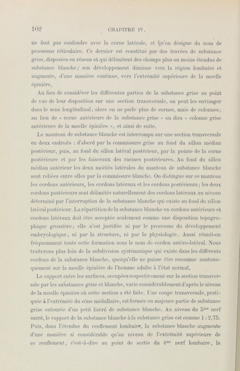 ne faut pas confondre avec la corne latérale, et qu’on désigne du nom de processus réticulaire. Ce dernier est constitué par des travées de substance grise, disposées en réseau et qui délimitent des champs plus ou moins étendus de substance blanche; son développement diminue vers la région lombaire et augmente, d’une manière continue, vers l’extrémité supérieure de la moelle épinière, Au lieu de considérer les différentes parties de la substance grise au point de vue de leur disposition sur une section transversale, on peut les envisager dans le sens longitudinal; alors on ne parle plus de cornes, mais de colonnes; au lieu de « corne antérieure de la substance grise » on dira « colonne grise antérieure de la moelle épinière », et ainsi de suite. Le manteau de substance blanche est interrompu sur une section transversale en deux endroits : d’abord par la commissure grise au fond du sillon médian postérieur, puis, au fond du sillon latéral postérieur, par la pointe de la corne postérieure et par les faisceaux des racines postérieures. Au fond du sillon médian antérieur les deux moitiés latérales du manteau de substance blanche sont reliées entre elles par la commissure blanche. On distingue sur ce manteau les cordons antérieurs, les cordons latéraux et les cordons postérieurs ; les deux cordons postérieurs sont délimités naturellement des cordons latéraux au niveau déterminé par l’interruption de la substance blanche qui existe au fond du sillon latéral postérieur. La répartition delà substance blanche en cordons antérieurs et cordons latéraux doit être acceptée seulement comme une disposition topogra- phique grossière ; elle n’est justifiée ni par le processus du développement embryologique, ni par la structure, ni par la physiologie. Aussi réunit-on fréquemment toute cette formation sous le nom de cordon antéro-latéral. Nous traiterons plus loin de la subdivision systématique qui existe dans les différents cordons de la substance blanche, quoiqu’elle ne puisse être reconnue anatomi- quement sur la moelle épinière de l’homme adulte à l’état normal. Le rapport entre les surfaces, occupées respectivement sur la section transver- sale par les substances grise et blanche, varie considérablement d’après le niveau de la moelle épinière où cette section a été faite. Une coupe transversale, prati- quée à l’extrémité du cône médullaire, est formée en majeure partie de substance grise entourée d’un petit liséré de substance blanche. Au niveau du 5me nerf sacré, le rapport de la substance blanche à la substance grise est comme 1: 2,75. Puis, dans l’étendue du renflement lombaire, la substance blanche augmente d’une manière si considérable qu’au niveau de l’extrémité supérieure de ce renflement, c’est-à-dire au point de sortie du lme nerf lombaire, la