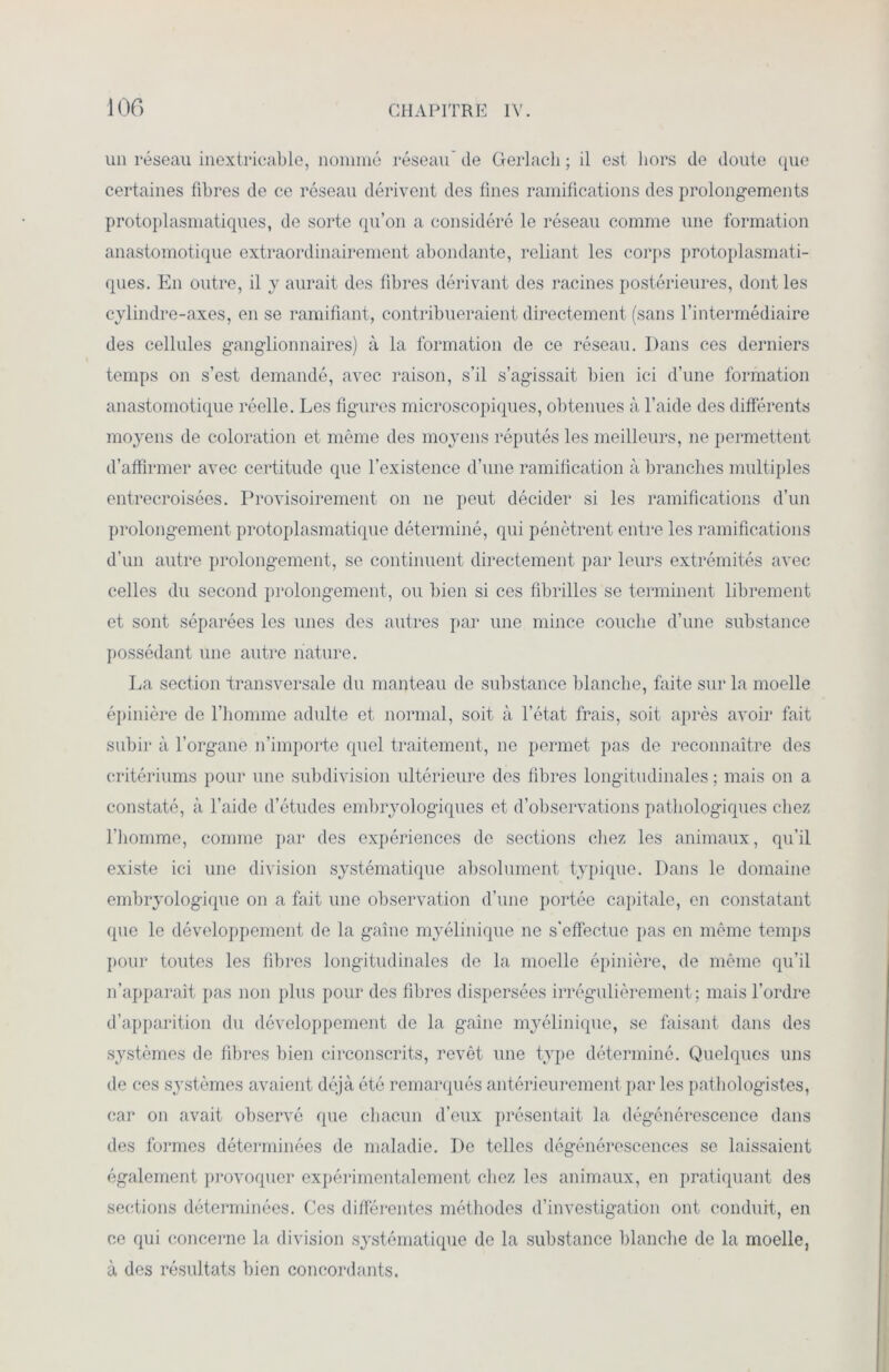 un réseau inextricable, nommé réseau' de Gerlach ; il est hors de doute que certaines fibres de ce réseau dérivent des fines ramifications des prolongements protoplasmatiques, de sorte qu’on a considéré le réseau comme une formation anastomotique extraordinairement abondante, reliant les corps protoplasmati- ques. En outre, il y aurait des fibres dérivant des racines postérieures, dont les cylindre-axes, en se ramifiant, contribueraient directement (sans l’intermédiaire des cellules ganglionnaires) à la formation de ce réseau. Dans ces derniers temps on s’est demandé, avec raison, s’il s’agissait bien ici d’une formation anastomotique réelle. Les figures microscopiques, obtenues à l'aide des différents moyens de coloration et même des moyens réputés les meilleurs, ne permettent d’affirmer avec certitude que l’existence d’une ramification à branches multiples entrecroisées. Provisoirement on 11e peut décider si les ramifications d’un prolongement protoplasmatique déterminé, qui pénètrent entre les ramifications d’un autre prolongement, se continuent directement par leurs extrémités avec celles du second prolongement, ou bien si ces fibrilles se terminent librement et sont séparées les unes des autres par une mince couche d’une substance possédant une autre nature. La section transversale du manteau de substance blanche, faite sur la moelle épinière de l’homme adulte et normal, soit à l’état frais, soit après avoir fait subir à l’organe n’importe quel traitement, ne permet pas de reconnaître des critériums pour une subdivision ultérieure dos fibres longitudinales ; mais on a constaté, à l’aide d’études embryologiques et d’observations pathologiques chez l’homme, comme par des expériences de sections chez les animaux, qu’il existe ici une division systématique absolument typique. Dans le domaine embryologique on a fait une observation d’une portée capitale, en constatant que le développement de la gaine myélinique ne s'effectue pas en même temps pour toutes les fibres longitudinales de la moelle épinière, de même qu’il n’apparaît pas non plus pour des fibres dispersées irrégulièrement; mais l’ordre d’apparition du développement de la gaine myélinique, se faisant dans des systèmes de fibres bien circonscrits, revêt une type déterminé. Quelques uns de ces systèmes avaient déjà été remarqués antérieurement par les pathologistes, car on avait observé que chacun d’eux présentait la dégénérescence dans des formes déterminées de maladie. De telles dégénérescences se laissaient également provoquer expérimentalement chez les animaux, en pratiquant des sections déterminées. Ces différentes méthodes d’investigation ont conduit, en ce qui concerne la division systématique de la substance blanche de la moelle, à des résultats bien concordants.