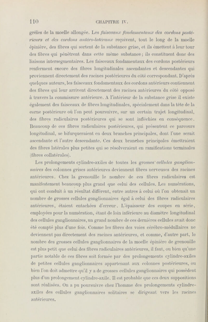 grêles de la moelle allongée. Les faisceaux fondamentaux des cordons posté- rieurs et des cordons antèro-latèraux reçoivent, tout le long de la moelle épinière, des fibres qui sortent de la substance grise, et ils émettent à leur tour des fibres qui pénètrent dans cette même substance ; ils constituent donc des liaisons intersegmentaires. Les faisceaux fondamentaux des cordons postérieurs renferment encore des libres longitudinales ascendantes et descendantes qui proviennent directement des racines postérieures du côté correspondant. D’après quelques auteurs, les faisceaux fondamentaux des cordons antérieurs contiennent des fibres qui leur arrivent directement des racines antérieures du côté opposé à travers la commissure antérieure. A l’intérieur de la substance grise il existe également des faisceaux de fibres longitudinales, spécialement dans la tète de la corne postérieure où l’on peut poursuivre, sur un certain trajet longitudinal, des fibres radiculaires postérieures qui se sont infléchies en conséquence. Beaucoup de ces fibres radiculaires postérieures, qui présentent ce parcours longitudinal, se bifurqueraient en deux branches principales, dont l'une serait ascendante et l’autre descendante. Ces deux branches principales émettraient des fibres latérales plus petites qui se résolveraient en ramifications terminales (fibres collatérales). Les prolongements cylindre-axiles de toutes les grosses' cellules ganglion- naires des colonnes grises antérieures deviennent fibres nerveuses des racines antérieures. Chez la grenouille le nombre de ces fibres radiculaires est manifestement beaucoup plus grand que celui des cellules. Les numérations, i qui ont conduit à un résultat différent, entre autres à celui où l’on obtenait un nombre de grosses cellules ganglionnaires égal à celui des fibres radiculaires antérieures, étaient entachées d’erreur. L’épaisseur des coupes en série, employées pour la numération, étant de loin inférieure au diamètre longitudinal des cellules ganglionnaires, un grand nombre de ces dernières cellules avait donc été compté plus d’une fois. Comme les fibres îles voies cérébro-médullaires ne deviennent pas directement des racines antérieures, et comme, d’autre part, le nombre des grosses cellules ganglionnaires de la moelle épinière de grenouille est plus petit que celui des fibres radiculaires antérieures, il faut, ou bien qu’une partie notable de ces fibres soit formée par des prolongements cylindre-axiles de petites cellules ganglionnaires appartenant aux colonnes postérieures, ou bien l’on doit admettre qu’il y a de grosses cellules ganglionnaires qui possèdent plus d’un prolongement cylindre-axile. 11 est probable que ces deux suppositions sont réalisées. On a pu poursuivre chez l’homme des prolongements cylindre- axiles des cellules ganglionnaires solitaires se dirigeant vers les racines antérieures.