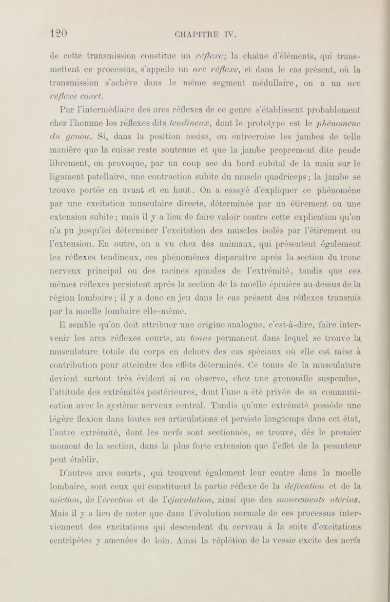 de cette transmission constitue un réflexe; la chaîne d’éléments, qui trans- mettent ce processus, s’appelle un arc réflexe, et dans le cas présent, où la transmission s’achève dans le même segment médullaire, on a un arc réflexe court. Par l’intermédiaire des arcs réflexes de ce genre s’établissent probablement chez l’homme les réflexes dits tendineux, dont le prototype est le phénomène du genou. Si, dans la position assise, on entrecroise les jambes de telle manière que la cuisse reste soutenue et que la jambe proprement dite pende librement, on provoque, par un coup sec du bord cubital de la main sur le ligament patellaire, une contraction subito du muscle quadriceps ; la jambe se trouve portée en avant et en haut. On a essayé d’expliquer ce phénomène par une excitation musculaire directe, déterminée par un étirement ou une extension subite ; mais il y a lieu de faire valoir contre cette explication qu’on n’a pu jusqu’ici déterminer l’excitation des muscles isolés par l’étirement ou l’extension. En outre, on a vu chez des animaux, qui présentent également les réflexes tendineux, ces phénomènes disparaître après la section du tronc nerveux principal ou des racines spinales de l’extrémité, tandis que ces mêmes réflexes persistent après la section de la moelle épinière au-dessus de la région lombaire ; il y a donc en jeu dans le cas présent des réflexes transmis par la moelle lombaire elle-même. Il semble qu’on doit attribuer une origine analogue, c’est-à-dire, faire inter- venir les arcs réflexes courts, au tonus permanent dans lequel se trouve la musculature totale du corps en dehors des cas spéciaux où elle est mise à contribution pour atteindre des effets déterminés. Ce tonus de la musculature devient surtout très évident si on observe, chez une grenouille suspendue, l’attitude des extrémités postérieures, dont l’une a été privée de sa communi- cation avec le système nerveux central. Tandis qu’une extrémité possède une légère flexion dans toutes ses articulations et persiste longtemps dans cet état, l’autre extrémité, dont les nerfs sont sectionnés, se trouve, dès le premier moment de la section, dans la plus forte extension que l’effet de la pesanteur peut établir. D’autres arcs courts, qui trouvent également leur centre dans la moelle lombaire, sont ceux qui constituent la partie réflexe de la défécation et de la miction, de Y érection et de Y éjaculation, ainsi que des mouvements utérins. Mais il y a lieu de noter (pie dans l’évolution normale de ces processus inter- viennent des excitations qui descendent du cerveau à la suite d’excitations centripètes y amenées de loin. Ainsi la réplétion de la vessie excite des nerfs