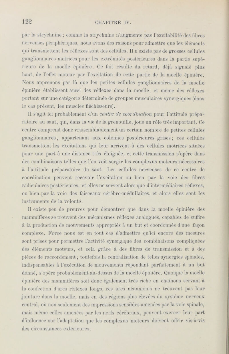 I ->i> par la strychnine ; comme la strychnine n’augmente pas l’excitabilité des fibres nerveuses périphériques, nous avons dos raisons pour admettre que les éléments qui transmettent les réflexes sont des cellules. Il n’existe pas de grosses cellules ganglionnaires motrices pour les extrémités postérieures dans la partie supé- rieure de la moelle épinière. Ce fait résulte du retard, déjà signalé plus haut, de l’effet moteur par l’excitation de cette partie de la moelle épinière. Nous apprenons par là que les petites cellules ganglionnaires de la moelle épinière établissent aussi des réflexes dans la moelle, et même des réflexes portant sur une catégorie déterminée de groupes musculaires synergiques (dans le cas présent, les muscles fléchisseurs). Il s’agit ici probablement d’un centre de coordination pour l’attitude prépa- ratoire au saut, qui, dans la vie de la grenouille, joue un rôle très important. Ce centre comprend donc vraisemblablement un certain nombre de petites cellules ganglionnaires, appartenant aux colonnes postérieures grises; ces cellules transmettent les excitations qui leur arrivent à des cellules motrices situées pour une part à une distance très éloignée, et cette transmission s’opère dans des combinaisons telles (pie l’on voit surgir les complexus moteurs nécessaires à l’attitude préparatoire du saut. Les cellules nerveuses de ce centre de coordination peuvent recevoir l’excitation ou bien par la voie des fibres radiculaires postérieures, et elles ne servent alors que d’intermédiaires réflexes, ou bien par la voie des faisceaux cérébro-médullaires, et alors elles sont les instruments de la volonté. Il existe peu de preuves pour démontrer que dans la moelle épinière des mammifères se trouvent des mécanismes réflexes analogues, capables de suffire à la production de mouvements appropriés à un but et coordonnés d’une façon complexe. Force nous est en tout cas d’admettre qu’ici encore des mesures sont prises pour permettre l’activité synergique des combinaisons compliquées des éléments moteurs, et cela grâce à des fibres de transmission et à des pièces de raccordement; toutefois la centralisation de telles synergies spinales, indispensables à l’exécution de mouvements répondant parfaitement à un but donné, s’opère probablement au-dessus de la moelle épinière. Quoique la moelle épinière des mammifères soit donc également très riche en chaînons servant à la confection d’arcs réflexes longs, ces arcs néanmoins ne trouvent pas leur jointure dans la moelle, mais en des régions plus élevées du système nerveux central, où non seulement des impressions sensibles amenées par la voie spinale, mais même celles amenées par les nerfs cérébraux, peuvent exercer leur part d’influence sur l’adaptation que les complexus moteurs doivent offrir vis-à-vis des circonstances extérieures.
