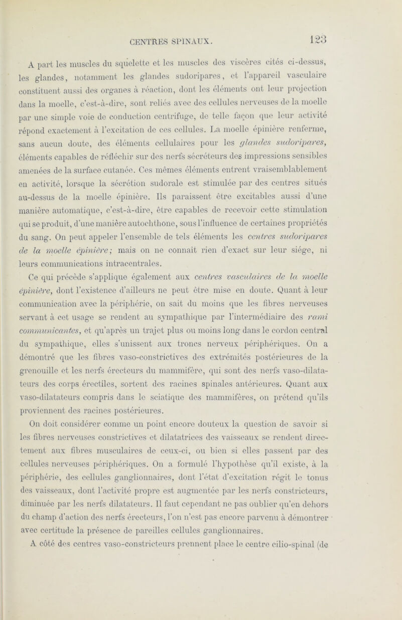 CENTRES SPINAUX. les glandes, notamment les glandes sudoripares, et l’appareil vasculaire constituent aussi des organes à réaction, dont les éléments ont leur projection dans la moelle, c’est-à-dire, sont reliés avec des cellules nerveuses de la moelle par une simple voie de conduction centrifuge, de telle façon que leur activité répond exactement à l’excitation de ces cellules. La moelle épinière renferme, sans aucun doute, des éléments cellulaires pour les glandes sudoripares, éléments capables de réfléchir sur des nerfs sécréteurs des impressions sensibles amenées de la surface cutanée. Ces mêmes éléments entrent vraisemblablement en activité, lorsque la sécrétion sudorale est stimulée par des centres situés au-dessus de la moelle épinière. Ils paraissent être excitables aussi d’une manière automatique, c’est-à-dire, être capables de recevoir cette stimulation qui se produit, d’une manière autochthone, sous l’influence de certaines propriétés du sang. On peut appeler l’ensemble de tels éléments les centres sudoripares de la moelle épinière; mais on ne connaît rien d’exact sur leur siège, ni leurs communications intracentrales. Ce qui précède s’applique également aux centres vasculaires de la moelle épinière, dont l’existence d’ailleurs ne peut être mise en doute. Quant à leur communication avec la périphérie, on sait du moins que les fibres nerveuses servant à cet usage se rendent au sympathique par l’intermédiaire des rami communicantes, et qu’après un trajet plus ou moins long dans le cordon central du sympathique, elles s’unissent aux troncs nerveux périphériques. On a démontré que les fibres vaso-constrictives des extrémités postérieures de la grenouille et les nerfs érecteurs du mammifère, qui sont des nerfs vaso-dilata- teurs des corps érectiles, sortent des racines spinales antérieures. Quant aux vaso-dilatateurs compris dans le sciatique des mammifères, on prétend qu’ils proviennent des racines postérieures. On doit considérer comme un point encore douteux la question de savoir si les fibres nerveuses constrictives et dilatatrices des vaisseaux se rendent direc- tement aux fibres musculaires de ceux-ci, ou bien si elles passent par des cellules nerveuses périphériques. On a formulé l’hypothèse qu’il existe, à la périphérie, des cellules ganglionnaires, dont l’état d’excitation régit le tonus des vaisseaux, dont l’activité propre est augmentée par les nerfs constricteurs, diminuée par les nerfs dilatateurs. Il faut cependant ne pas oublier qu’en dehors du champ d’action des nerfs érecteurs, l’on n’est pas encore parvenu à démontrer avec certitude la présence de pareilles cellules ganglionnaires. À côté des centres vaso-constricteurs prennent place le centre cilio-spinal (de