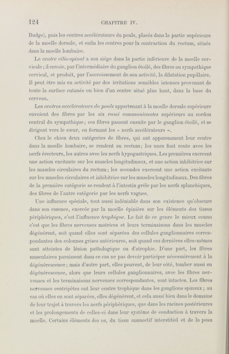 Budge), puis les centres accélérateurs du pouls, placés dans la partie supérieure de la moelle dorsale, et enfin les centres pour la contraction du rectum, situés dans la moelle lombaire. Le centre cilio-spinal a son siège dans la partie inférieure de la moelle cer- vicale ; il envoie, par l’intermédiaire du ganglion étoilé, des fibres au sympathique cervical, et produit, par l’accroissement de son activité, la dilatation pupillaire. 11 peut être mis en activité par des irritations sensibles intenses provenant de toute la surface cutanée ou bien d’un centre situé plus haut, dans la base du cerveau. Les centres accélérateurs du pouls appartenant à la moelle dorsale supérieure envoient des fibres par les six rarni communicantes supérieurs au cordon central du sympathique ; ces fibres passent ensuite par le ganglion étoilé, et se dirigent vers le cœur, en formant les « nerfs accélérateurs ». Chez le chien deux catégories de fibres, qui ont apparemment leur centre dans la moelle lombaire, se rendent au rectum; les unes font route avec les nerfs érecteurs, les autres avec les nerfs hypogastriques. Les premières exercent une action excitante sur les muscles longitudinaux, et une action inhibitrice sur les muscles circulaires du rectum ; les secondes exercent une action excitante sur les muscles circulaires et inhibitrice sur les muscles longitudinaux. Des fibres de la première catégorie se rendent à l’intestin grêle par les nerfs splanchiques, des fibres de l’autre catégorie par les nerfs vagues. Une influence spéciale, tout aussi indéniable dans son existence qu’obscure dans son essence, exercée par la moelle épinière sur les éléments des tissus périphériques, c’est l’influence trophique. Le fait de ce genre le mieux connu c’est que les fibres nerveuses motrices et leurs terminaisons dans les muscles dégénèrent, soit quand elles sont séparées des cellules ganglionnaires corres- pondantes des colonnes grises antérieures, soit quand ces dernières elles-mêmes sont atteintes de lésion pathologique ou d’atrophie. D’une part, les fibres musculaires paraissent dans ce cas ne pas devoir participer nécessairement à la dégénérescence ; mais d’autre part, elles peuvent, de leur côté, tomber aussi en dégénérescence, alors que leurs cellules ganglionnaires, avec les fibres ner- veuses et les terminaisons nerveuses correspondantes, sont intactes. Les fibres nerveuses centripètes ont leur centre trophique dans les ganglions spinaux ; au cas où elles en sont séparées, elles dégénèrent, et cela aussi bien dans le domaine de leur trajet à travers les nerfs périphériques, que dans les racines postérieures et les prolongements de celles-ci dans leur système de conduction à travers la moelle. Certains éléments des os, du tissu connectif interstitiel et de la peau