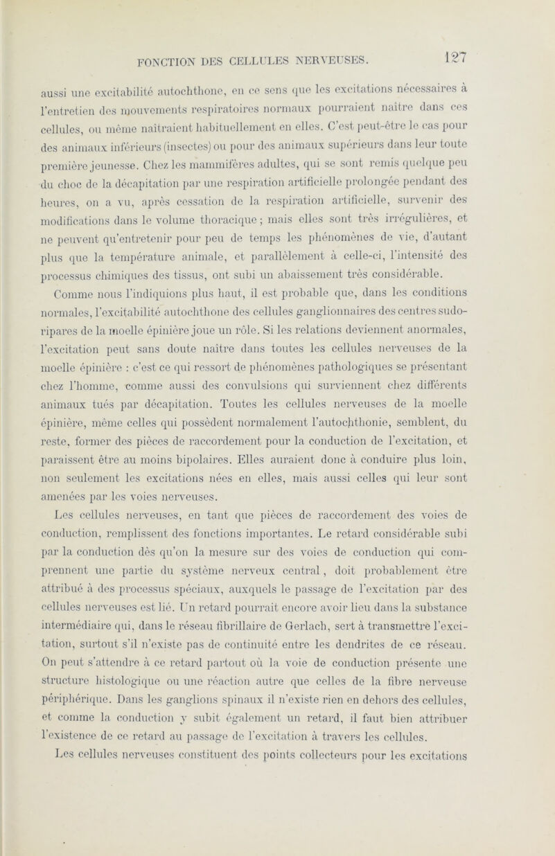 FONCTION DES CELLULES NERVEUSES. aussi une excitabilité autochthone, en ce sens que les excitations nécessaires à cellules, ou même naîtraient habituellement en elles. C’est peut-être le (‘as pour des animaux inférieurs (insectes) ou pour des animaux supérieurs dans leui toute première jeunesse. Chez les mammifères adultes, qui se sont remis quelque peu du choc de la décapitation par une respiration artificielle prolongée pendant des heures, on a vu, après cessation de la respiration artificielle, survenir des modifications dans le volume thoracique ; mais elles sont très irrégulières, et ne peuvent qu’entretenir pour peu de temps les phénomènes de vie, d’autant plus que la température animale, et parallèlement à celle-ci, l’intensité des processus chimiques des tissus, ont subi un abaissement très considérable. Comme nous l’indiquions plus haut, il est probable que, dans les conditions normales, l’excitabilité autochthone des cellules ganglionnaires des centres sudo- ripares de la moelle épinière joue un rôle. Si les relations deviennent anormales, l’excitation peut sans doute naître dans toutes les cellules nerveuses de la moelle épinière : c’est ce qui ressort de phénomènes pathologiques se présentant chez l’homme, comme aussi des convulsions qui surviennent chez différents animaux tués par décapitation. Toutes les cellules nerveuses de la moelle épinière, même celles qui possèdent normalement l’autochthonie, semblent, du reste, former des pièces de raccordement pour la conduction de l’excitation, et paraissent être au moins bipolaires. Elles auraient donc à conduire plus loin, non seulement les excitations nées en elles, mais aussi celles qui leur sont amenées par les voies nerveuses. Les cellules nerveuses, en tant que pièces de raccordement des voies de conduction, remplissent des fonctions importantes. Le retard considérable subi par la conduction dès qu’on la mesure sur des voies de conduction qui com- prennent une partie du système nerveux central, doit probablement être attribué à des processus spéciaux, auxquels le passage de l’excitation par des cellules nerveuses est lié. Un retard pourrait encore avoir lieu dans la substance intermédiaire (pii, dans le réseau fibrillaire de Gerlach, sert cà transmettre l'exci- tation, surtout s’il n’existe pas de continuité entre les dendrites de ce réseau. On peut s’attendre à ce retard partout où la voie de conduction présente une structure histologique ou une réaction autre que celles de la fibre nerveuse périphérique. Dans les ganglions spinaux il n’existe rien en dehors des cellules, et comme la conduction y subit également un retard, il faut bien attribuer l’existence de ce retard au passage de l’excitation à travers les cellules. Les cellules nerveuses constituent des points collecteurs pour les excitations
