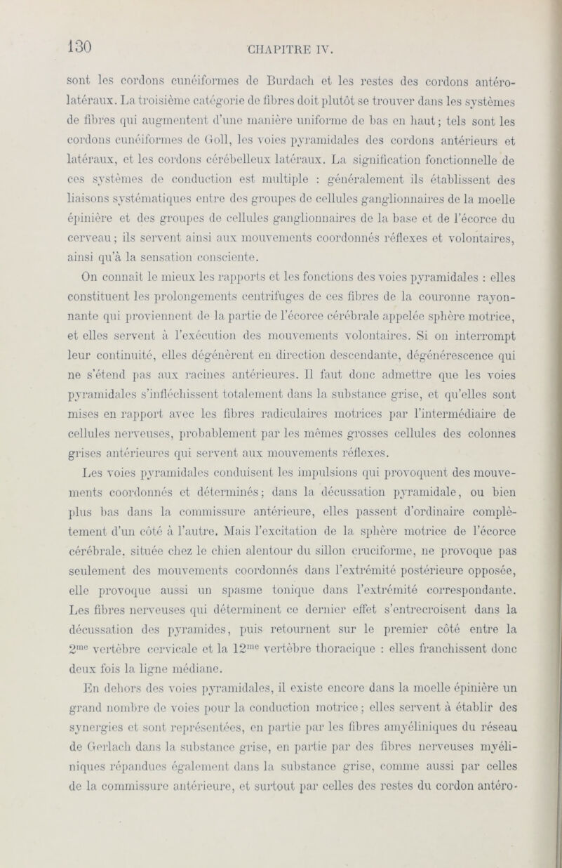 sont les cordons cunéiformes de Burdach et les restes des cordons antéro- latéraux. La troisième catégorie de fibres doit plutôt se trouver dans les systèmes de fibres qui augmentent d’une manière uniforme do bas en haut ; tels sont les cordons cunéiformes de Goll, les voies pyramidales des cordons antérieurs et latéraux, et les cordons cérébelleux latéraux. La signification fonctionnelle de ces systèmes de conduction est multiple : généralement ils établissent des liaisons systématiques entre des groupes de cellules ganglionnaires de la moelle épinière et des groupes de cellules ganglionnaires de la base et de l’écorce du cerveau; ils servent ainsi aux mouvements coordonnés réflexes et volontaires, ainsi qu’à la sensation consciente. On connaît le mieux les rapports et les fonctions des voies pyramidales : elles constituent les prolongements centrifuges de ces fibres de la couronne rayon- nante qui proviennent de la partie de l’écorce cérébrale appelée sphère motrice, et elles servent à l’exécution des mouvements volontaires. Si on interrompt leur continuité, elles dégénèrent en direction descendante, dégénérescence qui ne s’étend pas aux racines antérieures. Il faut donc admettre que les voies pyramidales s’infléchissent totalement dans la substance grise, et qu’elles sont mises en rapport avec les fibres radiculaires motrices par l’intermédiaire de cellules nerveuses, probablement par les mêmes grosses cellules des colonnes grises antérieures qui servent aux mouvements réflexes. Les voies pyramidales conduisent les impulsions qui provoquent des mouve- ments coordonnés et déterminés ; dans la décussation pyramidale, ou bien plus bas dans la commissure antérieure, elles passent d’ordinaire complè- tement d’un côté à l’autre. Mais l’excitation de la sphère motrice de l’écorce cérébrale, située chez le chien alentour du sillon cruciforme, ne provoque pas seulement des mouvements coordonnés dans l’extrémité postérieure opposée, elle provoque aussi un spasme tonique dans l’extrémité correspondante. Les fibres nerveuses qui déterminent ce dernier effet s’entrecroisent dans la décussation des pyramides, puis retournent sur le premier côté entre la 2me vertèbre cervicale et la 12ine vertèbre thoracique : elles franchissent donc deux fois la ligne médiane. En dehors des voies pyramidales, il existe encore dans la moelle épinière un grand nombre de voies pour la conduction motrice ; elles servent à établir des synergies et sont représentées, en partie par les fibres amyéliniques du réseau de Gerlach dans la substance grise, en partie par des fibres nerveuses myéli- niques répandues également dans la substance grise, comme aussi par celles de la commissure antérieure, et surtout par celles des restes du cordon antéro-