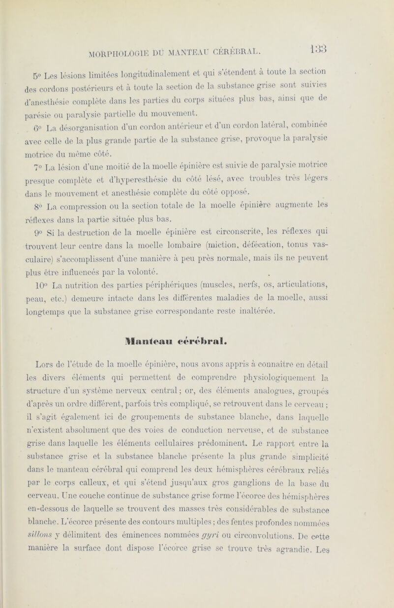 MORPHOLOGIE DU MANTEAU CÉRÉBRAL. 5° Los lésions limitées longitudinalement et qui s’étendent à toute la section des cordons postérieurs et à toute la section de la substance grise sont suivies d’anesthésie complète dans les parties du corps situées plus bas, ainsi que de parésie ou paralysie partielle du mouvement. G0 La désorganisation d’un cordon antérieur et d un cordon latéral, combinée avec celle de la plus grande partie de la substance grise, provoque la paralysie motrice du même côté. 7° La lésion d’une moitié de la moelle épinière est suivie de paralysie motrice presque complète et d’hyperesthésie du côté lésé, avec troubles très légers dans le mouvement et anesthésie complète du côté opposé. 8° La compression ou la section totale de la moelle épinière augmente les réflexes dans la partie située plus bas. 9° Si la destruction de la moelle épinière est circonscrite, les réflexes qui trouvent leur centre dans la moelle lombaire (miction, défécation, tonus vas- culaire) s’accomplissent d’une manière à peu près normale, mais ils ne peuvent plus être influencés par la volonté. 10° La nutrition des parties périphériques (muscles, nerfs, os, articulations, peau, etc.) demeure intacte dans les différentes maladies de la moelle, aussi longtemps que la substance grise correspondante reste inaltérée. îllatifoiiii cérébral. Lors de l’étude de la moelle épinière, nous avons appris à connaître en détail les divers éléments qui permettent de comprendre physiologiquement la structure d’un système nerveux central ; or, des éléments analogues, groupés d’après un ordre différent, parfois très compliqué, se retrouvent dans le cerveau ; il s’agit également ici de groupements de substance blanche, dans laquelle n’existent absolument que des voies de conduction nerveuse, et de substance grise dans laquelle les éléments cellulaires prédominent. Le rapport entre la substance grise et la substance blanche présente la plus grande simplicité dans le manteau cérébral qui comprend les deux hémisphères cérébraux reliés par le corps calleux, et qui s’étend jusqu’aux gros ganglions de la base du cerveau. Une couche continue de substance grise forme l’écorce des hémisphères en-dessous de laquelle se trouvent des masses très considérables de substance blanche. L’écorce présente des contours multiples ; des fentes profondes nommées sillons y délimitent des éminences nommées g y ri ou circonvolutions. De cptte manière la surface dont dispose l’écorce grise se trouve très agrandie. Les