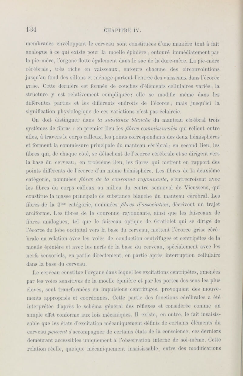 membranes enveloppant le cerveau sont constituées d’une manière tout à fait analogue à ce qui existe pour la moelle épinière ; entouré immédiatement par- la pie-mère, l’organe Hotte également dans le sac de la dure-mère. La pie-mère cérébrale, très riche en vaisseaux, entoure chacune des circonvolutions jusqu’au fond des sillons et ménage partout l’entrée des vaisseaux dans l’écorce grise. Cette dernière est formée de couches d’éléments cellulaires variés ; la structure y est relativement compliquée ; elle se modifie même dans les différentes parties et les différents endroits de l’écorce ; mais jusqu’ici la signification physiologique de ces variations n’est pas éclaircie. On doit distinguer dans la substance blanche du manteau cérébral trois systèmes de fibres : en premier lieu les fibres commissurales qui relient entre elles, à travers le corps calleux, les points correspondants des deux hémisphères et forment la commissure principale du manteau cérébral; en second lieu, les fibres qui, de chaque côté, se détachent de l’écorce cérébrale et se dirigent vers la base du cerveau ; en troisième lieu, les fibres qui mettent en rapport des points différents de l’écorce d’un même hémisphère. Les fibres de la deuxième catégorie, nommées fibres de la couronne rayonnante, s’entrecroisent avec les fibres du corps calleux au milieu du centre semioval de Vieussens, qui constitue la masse principale de substance blanche du manteau cérébral. Les fibres de la 3me catégorie, nommées fibres d'association, décrivent un trajet arciforme. Les fibres de la couronne rayonnante, ainsi que les faisceaux de fibres analogues, tel que le faisceau optique de Gratiolet qui se dirige de l’écorce du lobe occipital vers la base du cerveau, mettent l’écorce grise céré- brale en relation avec les voies de conduction centrifuges et centripètes de la moelle épinière et avec les nerfs de la base du cerveau, spécialement avec les nerfs sensoriels, en partie directement, en partie après interruption cellulaire dans la base du cerveau. Le cerveau constitue l’organe dans lequel les excitations centripètes, amenées par les voies sensitives de la moelle épinière et par les portes des sens les plus élevés, sont transformées en impulsions centrifuges, provoquant des mouve- ments appropriés et coordonnés. Cette partie des fonctions cérébrales a été interprétée d’après le schéma général des réflexes et considérée comme un simple effet conforme aux lois mécaniques. 11 existe, en outre, le fait insaisis- sable que les états d’excitation mécaniquement définis de certains éléments du cerveau peuvent s’accompagner de certains états de la conscience, ces derniers demeurant accessibles uniquement à l’observation interne de soi-même. Cette relation réelle, quoique mécaniquement insaisissable, entre des modifications