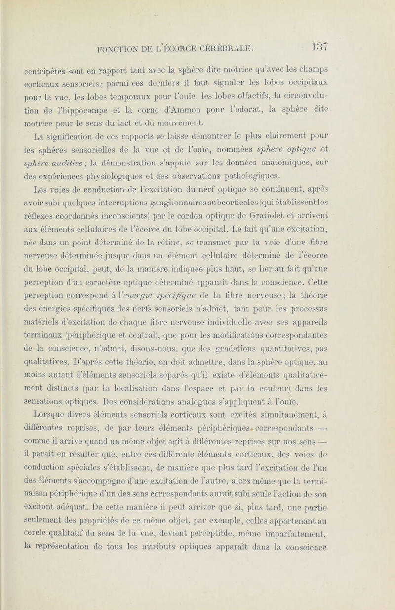 centripètes sont en rapport tant avec la sphère dite motrice qu’avec les champs corticaux sensoriels ; parmi ces derniers il faut signaler les lobes occipitaux pour la vue, les lobes temporaux pour l’ouïe, les lobes olfactifs, la circonvolu- tion de l’hippocampe et la corne d’Ammon pour l’odorat, la sphère dite motrice pour le sens du tact et du mouvement. La signification de ces rapports se laisse démontrer le plus clairement pour les sphères sensorielles de la vue et de l’ouïe, nommées sphère optique et sphère auditive ; la démonstration s’appuie sur les données anatomiques, sur des expériences physiologiques et des observations pathologiques. Les voies de conduction de l’excitation du nerf optique se continuent, après avoir subi quelques interruptions ganglionnaires subcorticales (qui établissent les réflexes coordonnés inconscients) par le cordon optique de Gratiolet et arrivent aux éléments cellulaires de l’écorce du lobe occipital. Le fait qu’une excitation, née dans un point déterminé de la rétine, se transmet par la voie d’une fibre nerveuse déterminée jusque dans un élément cellulaire déterminé de l’écorce du lobe occipital, peut, do la manière indiquée plus haut, se lier au fait qu’une perception d’un caractère optique déterminé apparait dans la conscience. Cette perception correspond à Y énergie spécifique de la fibre nerveuse; la théorie des énergies spécifiques des nerfs sensoriels n’admet, tant pour les processus matériels d’excitation de chaque fibre nerveuse individuelle avec ses appareils terminaux (périphérique et central), que pour les modifications correspondantes de la conscience, n’admet, disons-nous, que des gradations quantitatives, pas qualitatives. D’après cette théorie, on doit admettre, dans la sphère optique, au moins autant d’éléments sensoriels séparés qu’il existe d’éléments qualitative- ment distincts (par la localisation dans l’espace et par la couleur) dans les sensations optiques. Des considérations analogues s’appliquent à l'ouïe. Lorsque divers éléments sensoriels corticaux sont excités simultanément, à différentes reprises, de par leurs éléments périphériques- correspondants —• comme il arrive quand un même objet agit à différentes reprises sur nos sens — il paraît en résulter que, entre ces différents éléments corticaux, des voies de conduction spéciales s’établissent, de manière que plus tard l’excitation de l’un des éléments s’accompagne d’une excitation de l’autre, alors même que la termi- naison périphérique d’un des sens correspondants aurait subi seule l’action de son excitant adéquat. De cette manière il peut arriver que si, plus tard, une partie seulement des propriétés de ce même objet, par exemple, celles appartenant au cercle qualitatif du sens de la vue, devient perceptible, même imparfaitement, la représentation de tous les attributs optiques apparaît dans la conscience