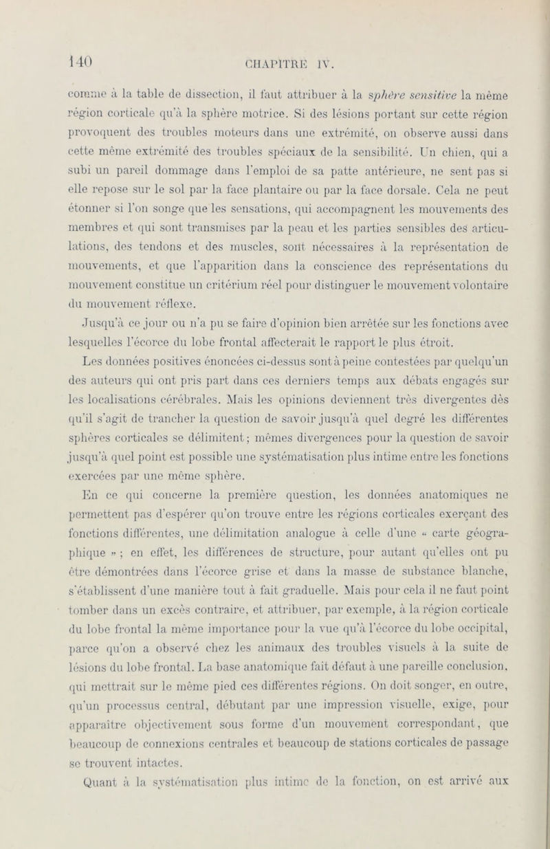 i 40 comme a la table de dissection, il faut attribuer à la sphère sensitive la même région corticale qu’à la sphère motrice. Si des lésions portant sur cette région provoquent des troubles moteurs dans une extrémité, on observe aussi dans cette même extrémité des troubles spéciaux de la sensibilité. Un chien, qui a subi un pareil dommage dans l'emploi de sa patte antérieure, ne sent pas si elle repose sur le sol par la face plantaire ou par la face dorsale. Cela ne peut étonner si l’on songe que les sensations, qui accompagnent les mouvements des membres et qui sont transmises par la peau et les parties sensibles des articu- lations, des tendons et des muscles, sont nécessaires à la représentation de mouvements, et que l’apparition dans la conscience des représentations du mouvement constitue un critérium réel pour distinguer le mouvement volontaire du mouvement réflexe. Jusqu’à ce jour ou n’a pu se faire d’opinion bien arrêtée sur les fonctions avec lesquelles l’écorce du lobe frontal affecterait le rapport le plus étroit. Les données positives énoncées ci-dessus sont à peine contestées par quelqu’un des auteurs qui ont pris part dans ces derniers temps aux débats engagés sur les localisations cérébrales. Mais les opinions deviennent très divergentes dès qu’il s’agit de trancher la question de savoir jusqu’à quel degré les différentes sphères corticales se délimitent ; mêmes divergences pour la question de savoir jusqu’à quel point est possible une systématisation plus intime entre les fonctions exercées par une même sphère. En ce qui concerne la première question, les données anatomiques ne permettent pas d’espérer qu’on trouve entre les régions corticales exerçant des fonctions différentes, une délimitation analogue à celle d’une “ carte géogra- phique » ; en effet, les différences de structure, pour autant qu’elles ont pu être démontrées dans l’écorce grise et dans la masse de substance blanche, s'établissent d’une manière tout à fait graduelle. Mais pour cela il ne faut point tomber dans un excès contraire, et attribuer, par exemple, à la région corticale du lobe frontal la même importance pour la vue qu’à l’écorce du lobe occipital, parce qu’on a observé chez les animaux des troubles visuels à la suite de lésions du lobe frontal. La base anatomique fait défaut à une pareille conclusion, qui mettrait sur le même pied ces différentes régions. On doit songer, en outre, qu’un processus central, débutant par une impression visuelle, exige, pour apparaître objectivement sous forme d’un mouvement correspondant, que beaucoup de connexions centrales et beaucoup de stations corticales de passage se trouvent intactes. Quant à la systématisation plus intime de la fonction, on est arrivé aux