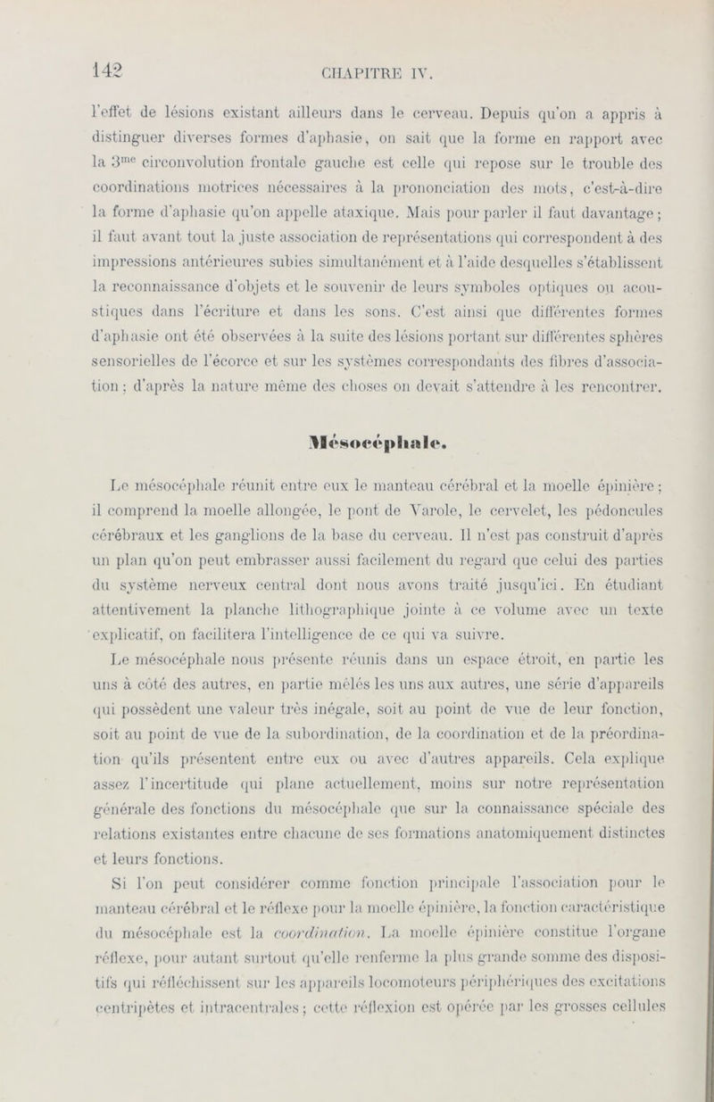 l’effet de lésions existant ailleurs dans le cerveau. Depuis qu’on a appris à distinguer diverses formes d’aphasie, on sait que la forme en rapport avec la 3me circonvolution frontale gauche est celle qui repose sur le trouble des coordinations motrices nécessaires à la prononciation des mots, c’est-à-dire la forme d’aphasie qu’on appelle ataxique. Mais pour parler il faut davantage ; il faut avant tout la juste association de représentations qui correspondent à des impressions antérieures subies simultanément et à l’aide desquelles s’établissent la reconnaissance d’objets et le souvenir de leurs symboles optiques ou acou- stiques dans l’écriture et dans les sons. C’est ainsi que différentes formes d’aphasie ont été observées à la suite des lésions portant sur différentes sphères sensorielles de l’écorce et sur les systèmes correspondants des fibres d’associa- tion ; d’après la nature même des choses on devait s’attendre à les rencontrer. ‘socé Le mésocéphale réunit entre eux le manteau cérébral et la moelle épinière ; il comprend la moelle allongée, le pont de Yarole, le cervelet, les pédoncules cérébraux et les ganglions de la base du cerveau. Il n’est pas construit d’après un plan qu’on peut embrasser aussi facilement du regard que celui des parties du système nerveux central dont nous avons traité jusqu’ici. En étudiant attentivement la planche lithographique jointe à ce volume avec un texte explicatif, on facilitera l’intelligence de ce qui va suivre. Le mésocéphale nous présente réunis dans un espace étroit, en partie les uns à côté des autres, en partie mêlés les uns aux autres, une série d’appareils qui possèdent une valeur très inégale, soit au point de vue de leur fonction, soit au point de vue de la subordination, de la coordination et de la préordina- tion qu’ils présentent entre eux ou avec d’autres appareils. Cela explique assez l’incertitude qui plane actuellement, moins sur notre représentation générale des fonctions du mésocéphale que sur la connaissance spéciale des relations existantes entre chacune de scs formations anatomiquement distinctes et leurs fonctions. Si l’on peut considérer comme fonction principale l’association pour le manteau cérébral et le réflexe pour la moelle épinière, la fonction caractéristique du mésocéphale est la coordination. La moelle épinière constitue l’organe réflexe, pour autant surtout qu’elle renferme la plus grande somme des disposi- tifs qui réfléchissent sur les appareils locomoteurs périphériques des excitations centripètes et intracentrales ; cette réflexion est opérée par les grosses cellules