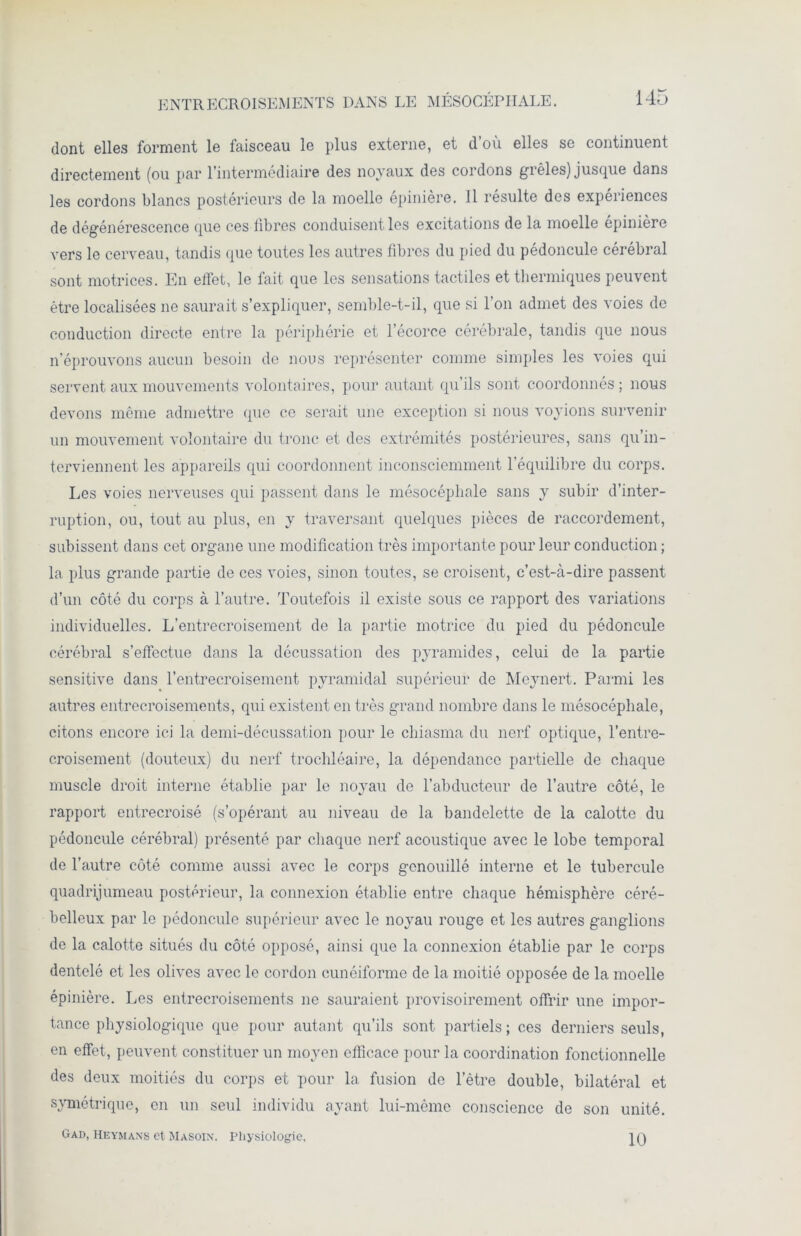 ENTRECROISEMENTS DANS LE MÉSOCÉPHALE. dont elles forment le faisceau le plus externe, et d’où elles se continuent directement (ou par l’intermédiaire des noyaux des cordons grêles) jusque dans les cordons blancs postérieurs de la moelle epiniere. Il résulte des expériences de dégénérescence que ces libres conduisent les excitations de la moelle épinière vers le cerveau, tandis que toutes les autres fibres du pied du pédoncule cérébral sont motrices. En effet, le fait que les sensations tactiles et thermiques peuvent être localisées ne saurait s’expliquer, semble-t-il, que si l’on admet des voies de conduction directe entre la périphérie et l’écorce cérébrale, tandis que nous n’éprouvons aucun besoin de nous représenter comme simples les voies qui servent aux mouvements volontaires, pour autant qu’ils sont coordonnés ; nous devons même admettre que ce serait une exception si nous voyions survenir un mouvement volontaire du tronc et des extrémités postérieures, sans qu’in- terviennent les appareils qui coordonnent inconsciemment l’équilibre du corps. Les voies nerveuses qui passent dans le mésocéphale sans y subir d’inter- ruption, ou, tout au plus, en y traversant quelques pièces de raccordement, subissent dans cet organe une modification très importante pour leur conduction ; la plus grande partie de ces voies, sinon toutes, se croisent, c’est-à-dire passent d’un côté du corps à l’autre. Toutefois il existe sous ce rapport des variations individuelles. L’entrecroisement de la partie motrice du pied du pédoncule cérébral s’effectue dans la décussation des pyramides, celui de la partie sensitive dans l’entrecroisement pyramidal supérieur de Meynert. Parmi les autres entrecroisements, qui existent en très grand nombre dans le mésocéphale, citons encore ici la demi-décussation pour le chiasma du nerf optique, l’entre- croisement (douteux) du nerf trochléaire, la dépendance partielle de chaque muscle droit interne établie par le noyau de l’abducteur de l’autre côté, le rapport entrecroisé (s’opérant au niveau de la bandelette de la calotte du pédoncule cérébral) présenté par chaque nerf acoustique avec le lobe temporal de l’autre côté comme aussi avec le corps genouillé interne et le tubercule quadrijumeau postérieur, la connexion établie entre chaque hémisphère céré- belleux par le pédoncule supérieur avec le noyau rouge et les autres ganglions de la calotte situés du côté opposé, ainsi que la connexion établie par le corps dentelé et les olives avec le cordon cunéiforme de la moitié opposée de la moelle épinière. Les entrecroisements ne sauraient provisoirement offrir une impor- tance physiologique que pour autant qu’ils sont partiels ; ces derniers seuls, en effet, peuvent constituer un moyen efficace pour la coordination fonctionnelle des deux moitiés du corps et pour la fusion de l’être double, bilatéral et symétrique, en un seul individu ayant lui-même conscience de son unité. Gad, Heymans et Ma soi n. physiologie. 10