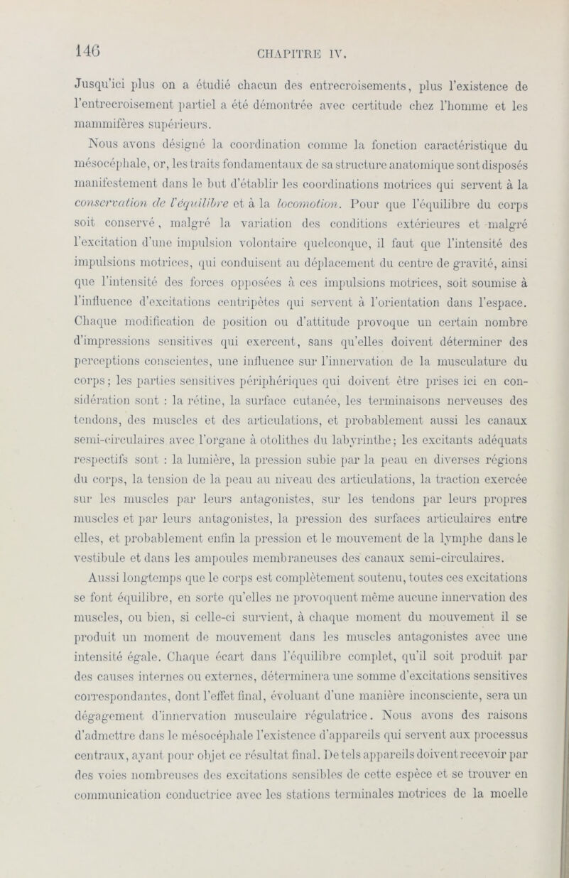 Jusqu’ici plus on a étudié chacun des entrecroisements, plus l’existence de l’entrecroisement partiel a été démontrée avec certitude chez l’homme et les mammifères supérieurs. Nous avons désigné la coordination comme la fonction caractéristique du mésocéphale, or, les traits fondamentaux de sa structure anatomique sont disposés manifestement dans le but d’établir les coordinations motrices qui servent à la conservation de l'équilibre et à la locomotion. Pour que l’équilibre du corps soit conservé, malgré la variation des conditions extérieures et malgré l’excitation d’une impulsion volontaire quelconque, il faut que l’intensité des impulsions motrices, qui conduisent au déplacement du centre de gravité, ainsi que l’intensité des forces opposées à ces impulsions motrices, soit soumise à l’influence d’excitations centripètes qui servent à l’orientation dans l’espace. Chaque modification de position ou d’attitude provoque un certain nombre d’impressions sensitives qui exercent, sans qu’elles doivent déterminer des perceptions conscientes, une influence sur l’innervation de la musculature du corps ; les parties sensitives périphériques qui doivent être prises ici en con- sidération sont : la rétine, la surface cutanée, les terminaisons nerveuses des tendons, des muscles et des articulations, et probablement aussi les canaux semi-circulaires avec l’organe à otolithes du labyrinthe; les excitants adéquats respectifs sont : la lumière, la pression subie par la peau en diverses régions du corps, la tension de la peau au niveau des articulations, la traction exercée sur les muscles par leurs antagonistes, sur les tendons par leurs propres muscles et par leurs antagonistes, la pression des surfaces articulaires entre elles, et probablement enfin la pression et le mouvement de la lymphe dans le vestibule et dans les ampoules membraneuses des canaux semi-circulaires. Aussi longtemps que le corps est complètement soutenu, toutes ces excitations se font équilibre, en sorte qu’elles ne provoquent même aucune innervation des muscles, ou bien, si celle-ci survient, à chaque moment du mouvement il se produit un moment de mouvement dans les muscles antagonistes avec une intensité égale. Chaque écart dans l’équilibre complet, qu’il soit produit par des causes internes ou externes, déterminera une somme d’excitations sensitives correspondantes, dont l’effet final, évoluant d’une manière inconsciente, sera un dégagement d’innervation musculaire régulatrice. Nous avons des raisons d’admettre dans le mésocéphale l’existence d’appareils qui servent aux processus centraux, ayant pour objet ce résultat final. I)e tels appareils doivent recevoir par des voies nombreuses des excitations sensibles de cette espèce et se trouver en communication conductrice avec les stations terminales motrices de la moelle