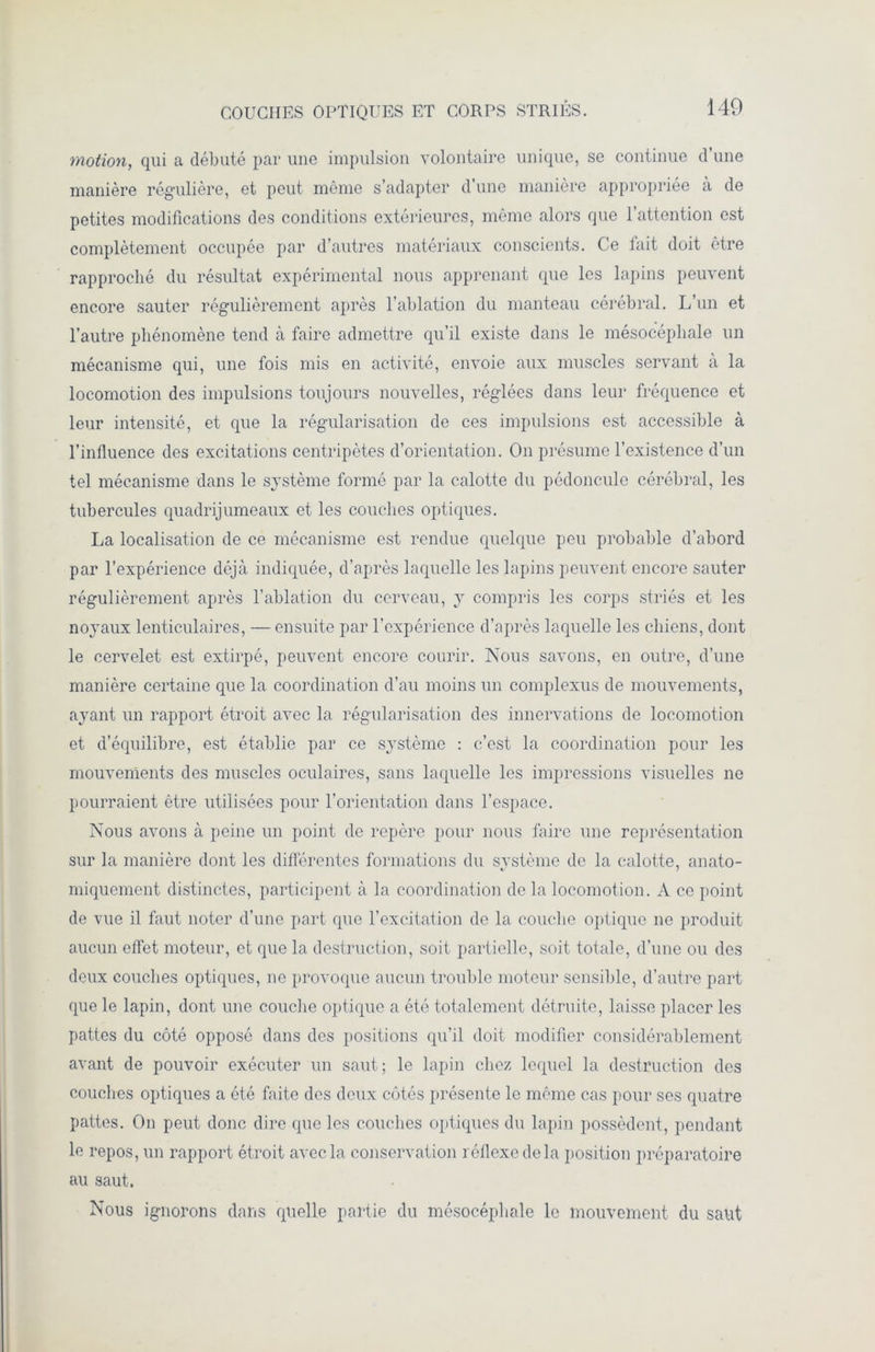 motion, qui a débuté par une impulsion volontaire unique, se continue d’une manière régulière, et peut même s’adapter d’une manière appropriée à de petites modifications des conditions extérieures, même alors que l’attention est complètement occupée par d’autres matériaux conscients. Ce fait doit être rapproché du résultat expérimental nous apprenant que les lapins peuvent encore sauter régulièrement après l’ablation du manteau cérébral. L’un et l’autre phénomène tend à faire admettre qu’il existe dans le mésocéphale un mécanisme qui, une fois mis en activité, envoie aux muscles servant à la locomotion des impulsions toujours nouvelles, réglées dans leur fréquence et leur intensité, et que la régularisation de ces impulsions est accessible à l’influence des excitations centripètes d’orientation. On présume l’existence d’un tel mécanisme dans le système formé par la calotte du pédoncule cérébral, les tubercules quadrijumeaux et les couches optiques. La localisation de ce mécanisme est rendue quelque peu probable d’abord par l’expérience déjà indiquée, d’après laquelle les lapins peuvent encore sauter régulièrement après l’ablation du cerveau, y compris les corps striés et les noyaux lenticulaires, — ensuite par l’expérience d’après laquelle les chiens, dont le cervelet est extirpé, peuvent encore courir. Nous savons, en outre, d’une manière certaine que la coordination d’au moins un complexus de mouvements, ayant un rapport étroit avec la régularisation des innervations de locomotion et d’équilibre, est établie par ce système : c’est la coordination pour les mouvements des muscles oculaires, sans laquelle les impressions visuelles ne pourraient être utilisées pour l’orientation dans l’espace. Nous avons à peine un point de repère pour nous faire une représentation sur la manière dont les différentes formations du système de la calotte, anato- miquement distinctes, participent à la coordination de la locomotion. A ce point de vue il faut noter d’une part que l'excitation de la couche optique ne produit aucun effet moteur, et que la destruction, soit partielle, soit totale, d’une ou des deux couches optiques, ne provoque aucun trouble moteur sensible, d’autre part que le lapin, dont une couche optique a été totalement détruite, laisse placer les pattes du côté opposé dans des positions qu’il doit modifier considérablement avant de pouvoir exécuter un saut; le lapin chez lequel la destruction des couches optiques a été faite des deux côtés présente le même cas pour ses quatre pattes. On peut donc dire que les couches optiques du lapin possèdent, pendant le repos, un rapport étroit avec la conservation réflexe de la position préparatoire au saut. Nous ignorons dans quelle partie du mésocéphale le mouvement du saut