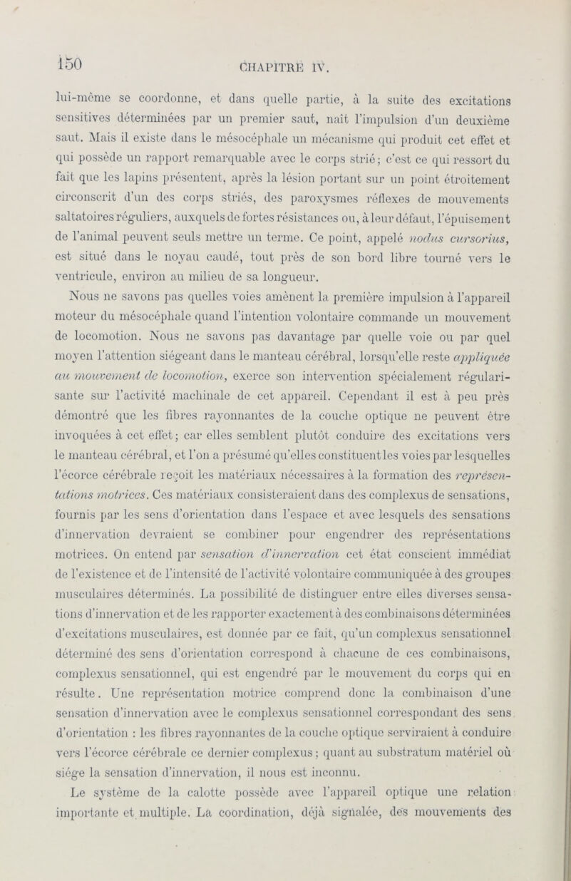 lui-mèmo se coordonne, et dans quelle partie, à la suite des excitations sensitives déterminées par un premier saut, naît l’impulsion d’un deuxième saut. Mais il existe dans le mésocéphale un mécanisme qui produit cet effet et qui possède un rapport remarquable avec le corps strié ; c’est ce qui ressort du fait que les lapins présentent, après la lésion portant sur un point étroitement circonscrit d’un des corps striés, des paroxysmes réflexes de mouvements saltatoires réguliers, auxquels de fortes résistances ou, à leur défaut, l’épuisement de l’animal peuvent seuls mettre un terme. Ce point, appelé nodus cursorius, est situé dans le noyau caudé, tout près de son bord libre tourné vers le ventricule, environ au milieu de sa longueur. Nous ne savons pas quelles voies amènent la première impulsion à l’appareil moteur du mésocéphale quand l’intention volontaire commande un mouvement de locomotion. Nous ne savons pas davantage par quelle voie ou par quel moyen l’attention siégeant dans le manteau cérébral, lorsqu’elle reste appliquée au mouvement de locomotion, exerce son intervention spécialement régulari- sante sur l’activité machinale de cet appareil. Cependant il est à peu près démontré que les fibres rayonnantes de la couche optique 11e peuvent être invoquées à cet effet ; car elles semblent plutôt conduire des excitations vers le manteau cérébral, et l’on a présumé qu’elles constituent les voies par lesquelles l’écorce cérébrale reçoit les matériaux nécessaires à la formation des représen- tations motrices. Ces matériaux consisteraient dans des complexus de sensations, fournis par les sens d’orientation dans l’espace et avec lesquels des sensations d’innervation devraient se combiner pour engendrer des représentations motrices. On entend par sensation d'innervation cet état conscient immédiat de l’existence et de l’intensité de l’activité volontaire communiquée à des groupes musculaires déterminés. La possibilité de distinguer entre elles diverses sensa- tions d’innervation et de les rapporter exactement à des combinaisons déterminées d’excitations musculaires, est donnée par ce fait, qu’un complexus sensationnel déterminé des sens d’orientation correspond à chacune de ces combinaisons, complexus sensationnel, qui est engendré par le mouvement du corps qui en résulte. Une représentation motrice comprend donc la combinaison d’une sensation d’innervation avec le complexus sensationnel correspondant des sens d’orientation : les fibres rayonnantes de la couche optique serviraient à conduire vers l’écorce cérébrale ce dernier complexus ; quant au substratum matériel où siège la sensation d’innervation, il nous est inconnu. Le système de la calotte possède avec l’appareil optique une relation importante et multiple. La coordination, déjà signalée, des mouvements des