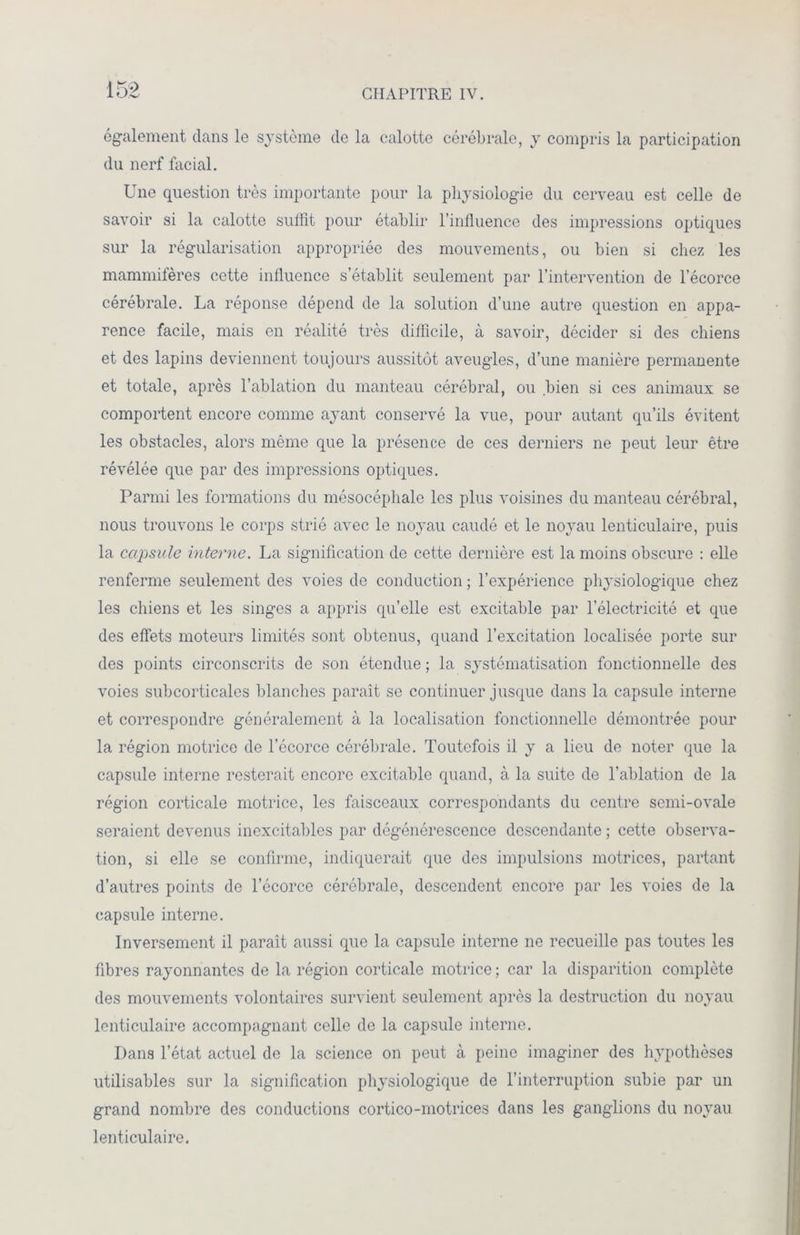 également dans le système de la calotte cérébrale, y compris la participation du nerf facial. Une question très importante pour la physiologie du cerveau est celle de savoir si la calotte suffit pour établir l’influence des impressions optiques sur la régularisation appropriée des mouvements, ou bien si chez les mammifères cette influence s’établit seulement par l’intervention de l’écorce cérébrale. La réponse dépend de la solution d’une autre question en appa- rence facile, mais en réalité très difficile, à savoir, décider si des chiens et des lapins deviennent toujours aussitôt aveugles, d’une manière permanente et totale, après l’ablation du manteau cérébral, ou bien si ces animaux se comportent encore comme ayant conservé la vue, pour autant qu’ils évitent les obstacles, alors même que la présence de ces derniers ne peut leur être révélée que par des impressions optiques. Parmi les formations du mésocépliale les plus voisines du manteau cérébral, nous trouvons le corps strié avec le noyau caudé et le noyau lenticulaire, puis la capsule interne. La signification de cette dernière est la moins obscure : elle renferme seulement des voies de conduction ; l’expérience physiologique chez les chiens et les singes a appris qu’elle est excitable par l’électricité et que des effets moteurs limités sont obtenus, quand l’excitation localisée porte sur des points circonscrits de son étendue ; la systématisation fonctionnelle des voies subcorticales blanches paraît se continuer jusque dans la capsule interne et correspondre généralement à la localisation fonctionnelle démontrée pour la région motrice de l’écorce cérébrale. Toutefois il y a lieu de noter que la capsule interne resterait encore excitable quand, à la suite de l’ablation de la région corticale motrice, les faisceaux correspondants du centre semi-ovale seraient devenus inexcitables par dégénérescence descendante ; cette observa- tion, si elle se confirme, indiquerait que des impulsions motrices, partant d’autres points de l’écorce cérébrale, descendent encore par les voies de la capsule interne. Inversement il paraît aussi que la capsule interne ne recueille pas toutes les fibres rayonnantes de la région corticale motrice ; car la disparition complète des mouvements volontaires survient seulement après la destruction du noyau lenticulaire accompagnant celle de la capsule interne. Dans l’état actuel de la science on peut à peine imaginer des hypothèses utilisables sur la signification physiologique de l’interruption subie par un grand nombre des conductions cortico-motrices dans les ganglions du noyau lenticulaire.