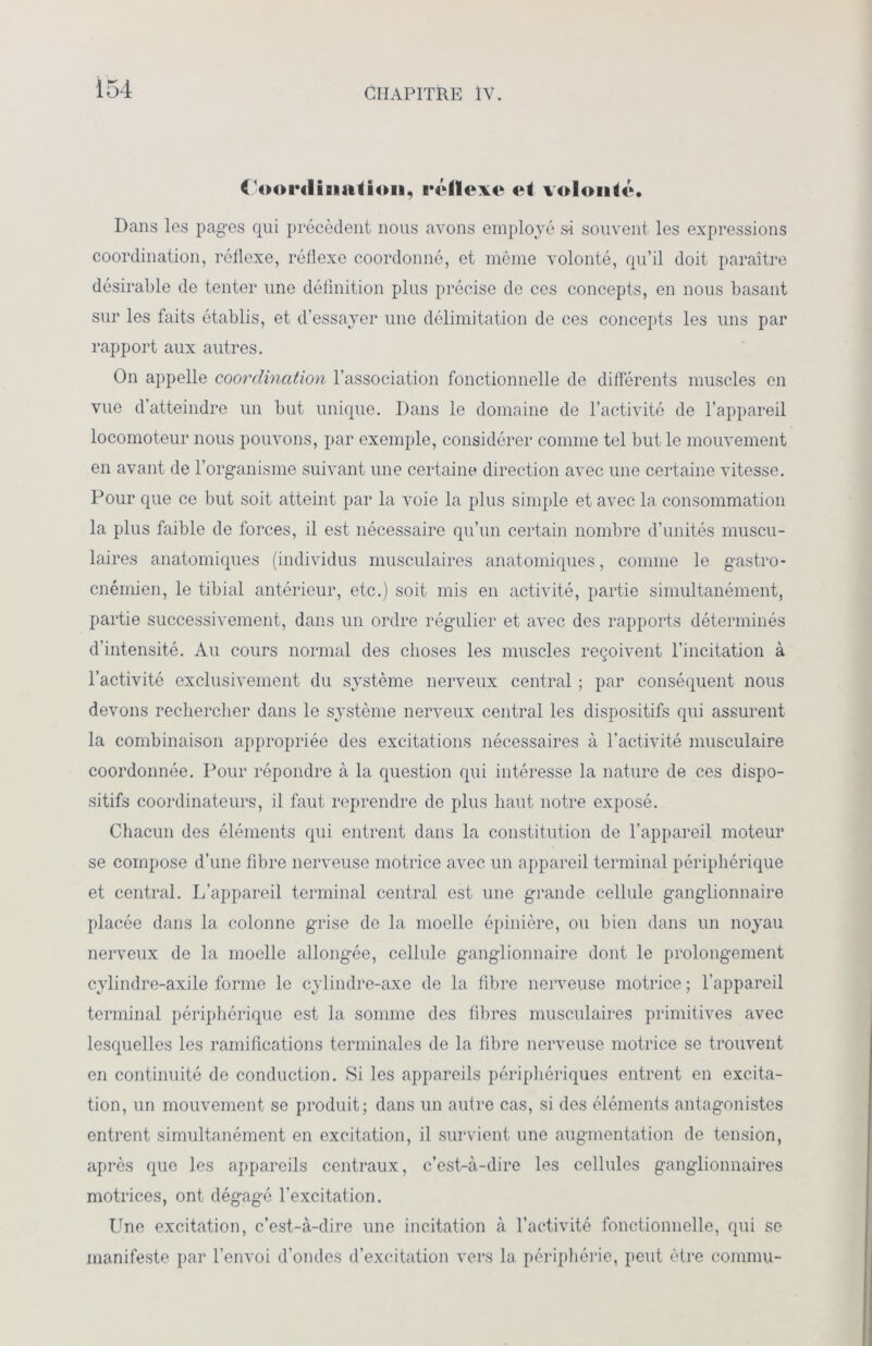 ( <M>r(liiiaiioii, iTlïexe «*é volonté. Dans les pages qui précèdent nous avons employé si souvent les expressions coordination, réflexe, réflexe coordonné, et même volonté, qu’il doit paraître désirable de tenter une définition plus précise de ces concepts, en nous basant sur les faits établis, et d’essayer une délimitation de ces concepts les uns par rapport aux autres. On appelle coordination l’association fonctionnelle de différents muscles en vue d’atteindre un but unique. Dans le domaine de l’activité de l’appareil locomoteur nous pouvons, par exemple, considérer comme tel but le mouvement en avant de l’organisme suivant une certaine direction avec une certaine vitesse. Pour que ce but soit atteint par la voie la plus simple et avec la consommation la plus faible de forces, il est nécessaire qu’un certain nombre d’unités muscu- laires anatomiques (individus musculaires anatomiques, comme le gastro- cnémien, le tibial antérieur, etc.) soit mis en activité, partie simultanément, partie successivement, dans un ordre régulier et avec des rapports déterminés d’intensité. Au cours normal des choses les muscles reçoivent l’incitation à l’activité exclusivement du système nerveux central ; par conséquent nous devons rechercher dans le système nerveux central les dispositifs qui assurent la combinaison appropriée des excitations nécessaires à l’activité musculaire coordonnée. Pour répondre à la question qui intéresse la nature de ces dispo- sitifs coordinateurs, il faut reprendre de plus haut notre exposé. Chacun des éléments qui entrent dans la constitution de l’appareil moteur se compose d’une fibre nerveuse motrice avec un appareil terminal périphérique et central. L’appareil terminal central est une grande cellule ganglionnaire placée dans la colonne grise de la moelle épinière, ou bien dans un noyau nerveux de la moelle allongée, cellule ganglionnaire dont le prolongement cylindre-axile forme le cylindre-axe de la fibre nerveuse motrice ; l’appareil terminal périphérique est la somme des fibres musculaires primitives avec lesquelles les ramifications terminales de la fibre nerveuse motrice se trouvent en continuité de conduction. Si les appareils périphériques entrent en excita- tion, un mouvement se produit; dans un autre cas, si des éléments antagonistes entrent simultanément en excitation, il survient une augmentation de tension, après que les appareils centraux, c’est-à-dire les cellules ganglionnaires motrices, ont dégagé l’excitation. Une excitation, c’est-à-dire une incitation à l’activité fonctionnelle, qui se manifeste par l’envoi d’ondes d’excitation vers la périphérie, peut être commu-