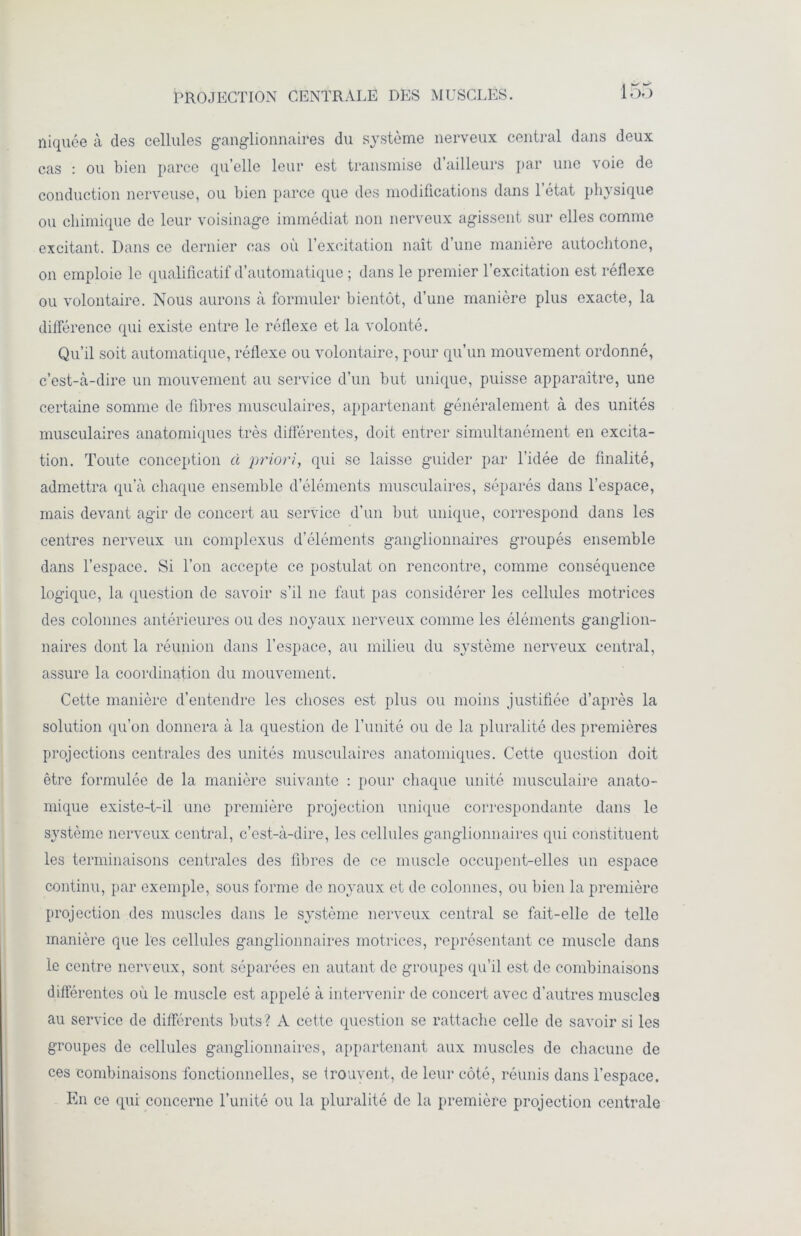 PROJECTION CENTRALE DES MUSCLES. 135 niquée à des cellules ganglionnaires du système nerveux central dans deux cas : ou bien parce qu’elle leur est transmise d’ailleurs par une voie de conduction nerveuse, ou bien parce que des modifications dans 1 état physique ou chimique de leur voisinage immédiat non nerveux agissent sur elles comme excitant. Dans ce dernier cas où l’excitation naît d’une manière autochtone, on emploie le qualificatif d’automatique ; dans le premier l’excitation est réflexe ou volontaire. Nous aurons à formuler bientôt, d’une manière plus exacte, la différence qui existe entre le réflexe et la volonté. Qu’il soit automatique, réflexe ou volontaire, pour qu’un mouvement ordonné, c’est-à-dire un mouvement au service d’un but unique, puisse apparaître, une certaine somme de fibres musculaires, appartenant généralement à des unités musculaires anatomiques très différentes, doit entrer simultanément en excita- tion. Toute conception à priori, qui se laisse guider par l’idée de finalité, admettra qu’à chaque ensemble d’éléments musculaires, séparés dans l’espace, mais devant agir de concert au service d’un but unique, correspond dans les centres nerveux un complexus d’éléments ganglionnaires groupés ensemble dans l’espace. Si l’on accepte ce postulat on rencontre, comme conséquence logique, la question de savoir s’il ne faut pas considérer les cellules motrices des colonnes antérieures ou des noyaux nerveux comme les éléments ganglion- naires dont la réunion dans l’espace, au milieu du système nerveux central, assure la coordination du mouvement. Cette manière d’entendre les choses est plus ou moins justifiée d’après la solution qu’on donnera à la question de l’unité ou de la pluralité des premières projections centrales des unités musculaires anatomiques. Cette question doit être formulée de la manière suivante : pour chaque unité musculaire anato- mique existe-t-il une première projection unique correspondante dans le système nerveux central, c’est-à-dire, les cellules ganglionnaires qui constituent les terminaisons centrales des fibres de ce muscle occupent-elles un espace continu, par exemple, sous forme de noyaux et de colonnes, ou bien la première projection des muscles dans le système nerveux central se fait-elle de telle manière que les cellules ganglionnaires motrices, représentant ce muscle dans le centre nerveux, sont séparées en autant de groupes qu’il est de combinaisons différentes où le muscle est appelé à intervenir de concert avec d'autres muscles au service de différents buts? A cette question se rattache celle de savoir si les groupes de cellules ganglionnaires, appartenant aux muscles de chacune de ces combinaisons fonctionnelles, se trouvent, de leur côté, réunis dans l’espace. En ce qui concerne l’unité ou la pluralité de la première projection centrale