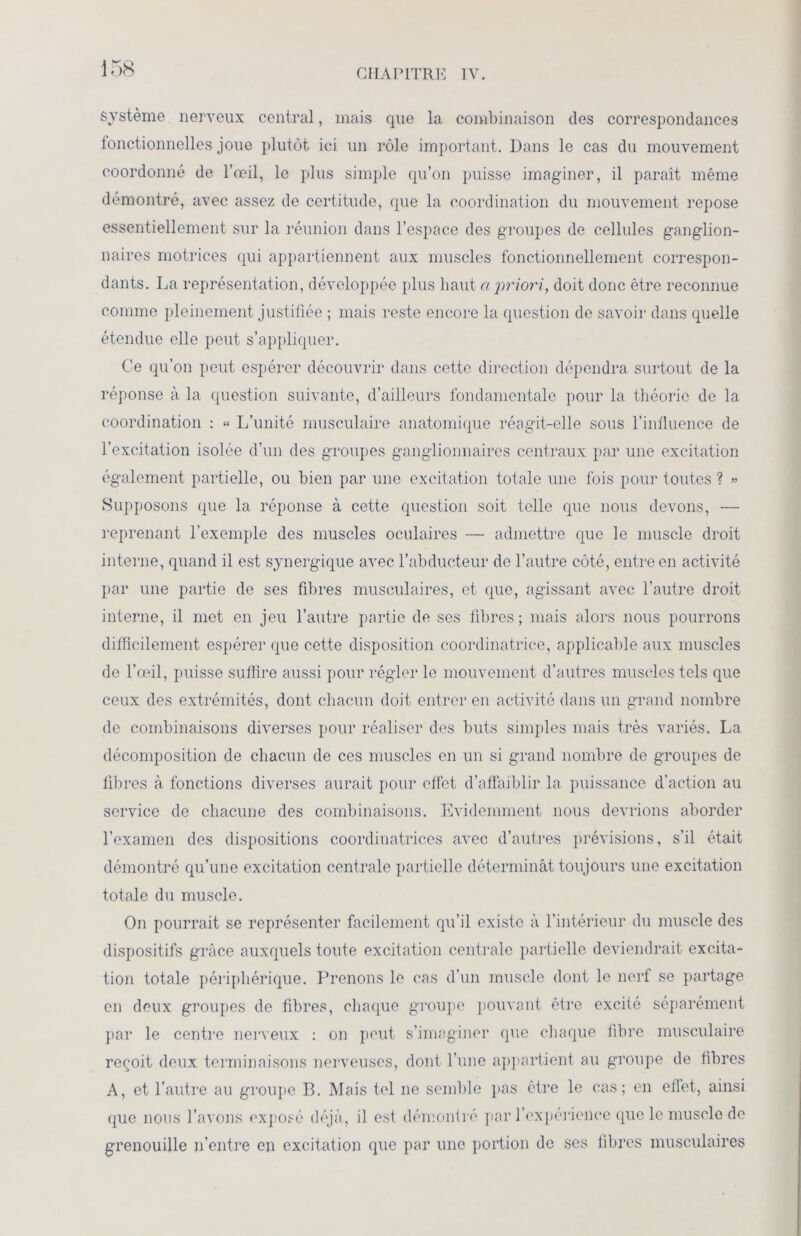 système nerveux central, mais que la combinaison des correspondances fonctionnelles joue plutôt ici un rôle important. Dans le cas du mouvement coordonné de l’œil, le plus simple qu’on puisse imaginer, il paraît même démontré, avec assez de certitude, que la coordination du mouvement repose essentiellement sur la réunion dans l’espace des groupes de cellules ganglion- naires motrices qui appartiennent aux muscles fonctionnellement correspon- dants. La représentation, développée plus haut a priori, doit donc être reconnue comme pleinement justifiée ; mais reste encore la question de savoir dans quelle étendue elle peut s’appliquer. Ce qu’on peut espérer découvrir dans cette direction dépendra surtout de la réponse à la question suivante, d’ailleurs fondamentale pour la théorie de la coordination : « L’unité musculaire anatomique réagit-elle sous l’influence de l’excitation isolée d’un des groupes ganglionnaires centraux par une excitation également partielle, ou bien par une excitation totale une fois pour toutes ? » Supposons que la réponse à cette question soit telle que nous devons, — reprenant l’exemple des muscles oculaires — admettre que le muscle droit interne, quand il est synergique avec l’abducteur de l’autre côté, entre en activité par une partie de ses fibres musculaires, et que, agissant avec l’autre droit interne, il met en jeu l’autre partie de ses fibres; mais alors nous pourrons difficilement espérer que cette disposition coordinatrice, applicable aux muscles de l’œil, puisse suffire aussi pour régler le mouvement d’autres muscles tels que ceux des extrémités, dont chacun doit entrer en activité dans un grand nombre de combinaisons diverses pour réaliser des buts simples mais très variés. La décomposition de chacun de ces muscles en un si grand nombre de groupes de fibres à fonctions diverses aurait pour effet d’affaiblir la puissance d’action au service de chacune des combinaisons. Evidemment nous devrions aborder l’examen des dispositions coordinatrices avec d’autres prévisions, s’il était démontré qu’une excitation centrale partielle déterminât toujours une excitation totale du muscle. On pourrait se représenter facilement qu’il existe à l’intérieur du muscle des dispositifs grâce auxquels toute excitation centrale partielle deviendrait excita- tion totale périphérique. Prenons le cas d’un muscle dont le nerf se partage en deux groupes de fibres, chaque groupe pouvant être excité séparément par le centre nerveux : on peut s’imaginer que chaque fibre musculaire reçoit deux terminaisons nerveuses, dont l’une appartient au groupe de fibres A, et l’autre au groupe B. Mais tel ne semble pas être le cas; en effet, ainsi que nous l’avons exposé déjà, il est démontré par l'expérience que le muscle de grenouille n’entre en excitation que par une portion de ses fibres musculaires