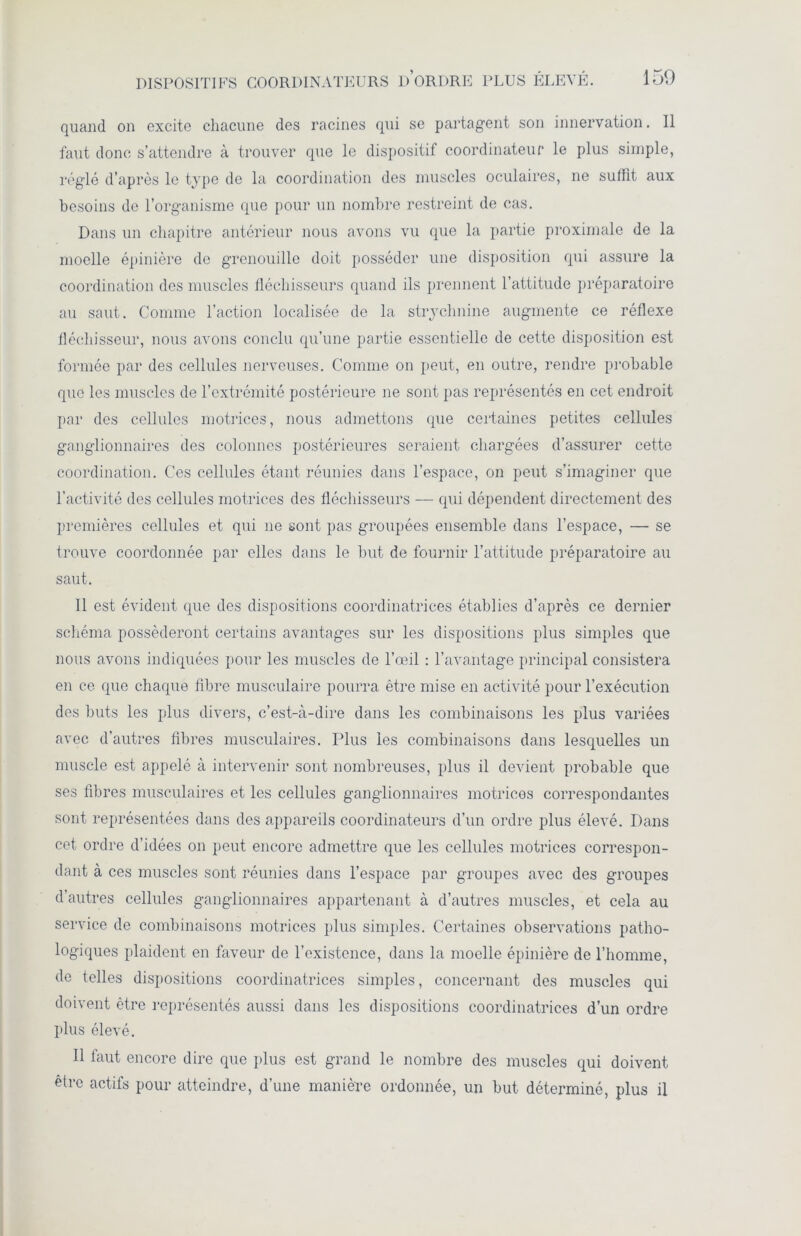 quand on excite chacune des racines qui se partagent son innervation. 11 faut donc s’attendre à trouver que le dispositif coordinateur le plus simple, réglé d’après le type de la coordination des muscles oculaires, ne suffit aux besoins de l’organisme que pour un nombre restreint de cas. Dans un chapitre antérieur nous avons vu que la partie proximale de la moelle épinière de grenouille doit posséder une disposition qui assure la coordination des muscles fléchisseurs quand ils prennent l’attitude préparatoire au saut. Comme l’action localisée de la strychnine augmente ce réflexe fléchisseur, nous avons conclu qu’une partie essentielle de cette disposition est formée par des cellules nerveuses. Comme on peut, en outre, rendre probable que les muscles de l’extrémité postérieure ne sont pas représentés en cet endroit par des cellules motrices, nous admettons que certaines petites cellules ganglionnaires des colonnes postérieures seraient chargées d’assurer cette coordination. Ces cellules étant réunies dans l’espace, on peut s’imaginer que l’activité des cellules motrices des fléchisseurs — qui dépendent directement des premières cellules et qui ne sont pas groupées ensemble dans l’espace, — se trouve coordonnée par elles dans le but de fournir l’attitude préparatoire au saut. Il est évident que des dispositions coordinatrices établies d’après ce dernier schéma posséderont certains avantages sur les dispositions plus simples que nous avons indiquées pour les muscles de l’œil : l’avantage principal consistera en ce que chaque fibre musculaire pourra être mise en activité pour l’exécution des buts les plus divers, c’est-à-dire dans les combinaisons les plus variées avec d’autres fibres musculaires. Plus les combinaisons dans lesquelles un muscle est appelé à intervenir sont nombreuses, plus il devient probable que ses fibres musculaires et les cellules ganglionnaires motrices correspondantes sont représentées dans des appareils coordinateurs d’un ordre plus élevé. Dans cet ordre d’idées on peut encore admettre que les cellules motrices correspon- dant à ces muscles sont réunies dans l’espace par groupes avec des groupes d’autres cellules ganglionnaires appartenant à d’autres muscles, et cela au service de combinaisons motrices plus simples. Certaines observations patho- logiques plaident en faveur de l’existence, dans la moelle épinière de l’homme, de telles dispositions coordinatrices simples, concernant des muscles qui doivent être représentés aussi dans les dispositions coordinatrices d’un ordre plus élevé. Il faut encore dire que plus est grand le nombre des muscles qui doivent être actifs pour atteindre, d’une manière ordonnée, un but déterminé, plus il