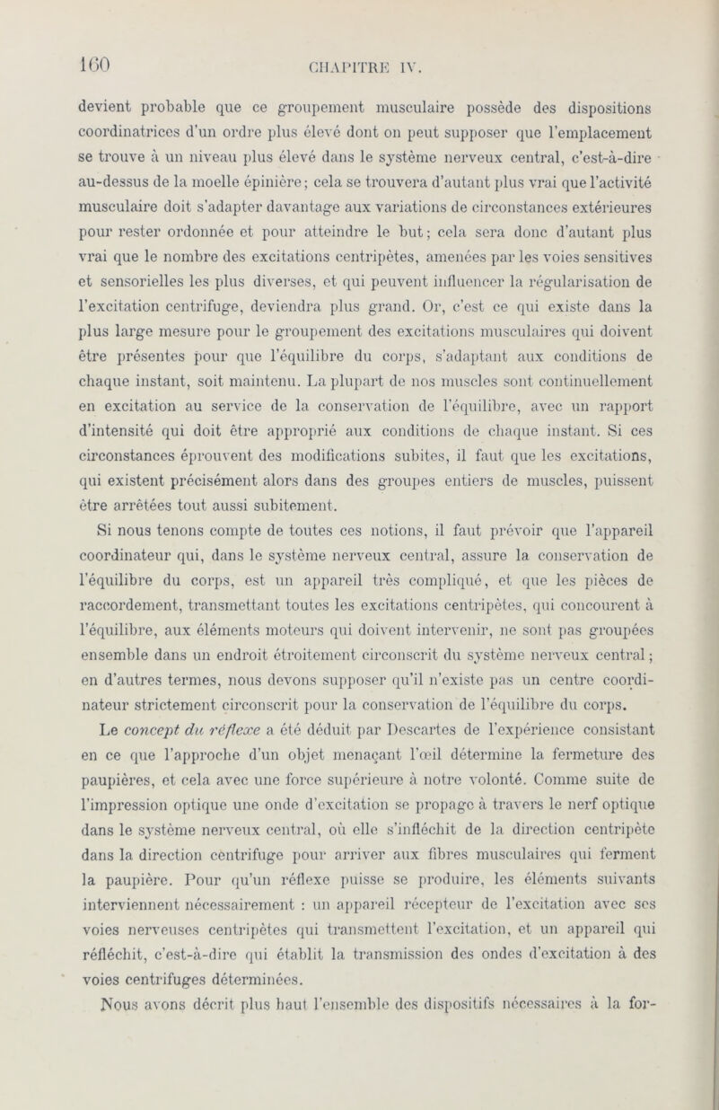 devient probable que ce groupement musculaire possède des dispositions coordinatrices d’un ordre plus élevé dont on peut supposer que l’emplacement se trouve à un niveau plus élevé dans le système nerveux central, c’est-à-dire au-dessus de la moelle épinière ; cela se trouvera d’autant plus vrai que l’activité musculaire doit s’adapter davantage aux variations de circonstances extérieures pour rester ordonnée et pour atteindre le but ; cela sera donc d’autant plus vrai que le nombre des excitations centripètes, amenées par les voies sensitives et sensorielles les plus diverses, et qui peuvent influencer la régularisation de l’excitation centrifuge, deviendra plus grand. Or, c’est ce qui existe dans la plus large mesure pour le groupement des excitations musculaires qui doivent être présentes pour que l’équilibre du corps, s’adaptant aux conditions de chaque instant, soit maintenu. La plupart de nos muscles sont continuellement en excitation au service de la conservation de l’équilibre, avec un rapport d’intensité qui doit être approprié aux conditions de chaque instant. Si ces circonstances éprouvent des modifications subites, il faut que les excitations, qui existent précisément alors dans des groupes entiers de muscles, puissent être arrêtées tout aussi subitement. Si nous tenons compte de toutes ces notions, il faut prévoir que l’appareil coordinateur qui, dans le système nerveux central, assure la conservation de l’équilibre du corps, est un appareil très compliqué, et que les pièces de raccordement, transmettant toutes les excitations centripètes, qui concourent à l’équilibre, aux éléments moteurs qui doivent intervenir, ne sont pas groupées ensemble dans un endroit étroitement circonscrit du système nerveux central ; en d’autres termes, nous devons supposer qu’il n’existe pas un centre coordi- nateur strictement circonscrit pour la conservation de l’équilibre du corps. Le concept du réflexe a été déduit par Descartes de l’expérience consistant en ce que l’approche d’un objet menaçant l’œil détermine la fermeture des paupières, et cela avec une force supérieure à notre volonté. Comme suite de l’impression optique une onde d’excitation se propage à travers le nerf optique dans le système nerveux central, où elle s’infléchit de la direction centripète dans la direction centrifuge pour arriver aux fibres musculaires qui ferment la paupière. Pour qu’un réflexe puisse se produire, les éléments suivants interviennent nécessairement : un appareil récepteur de l’excitation avec ses voies nerveuses centripètes qui transmettent l’excitation, et un appareil qui réfléchit, c’est-à-dire qui établit la transmission des ondes d’excitation à des voies centrifuges déterminées. Nous avons décrit plus haut l’ensemble des dispositifs nécessaires à la for-