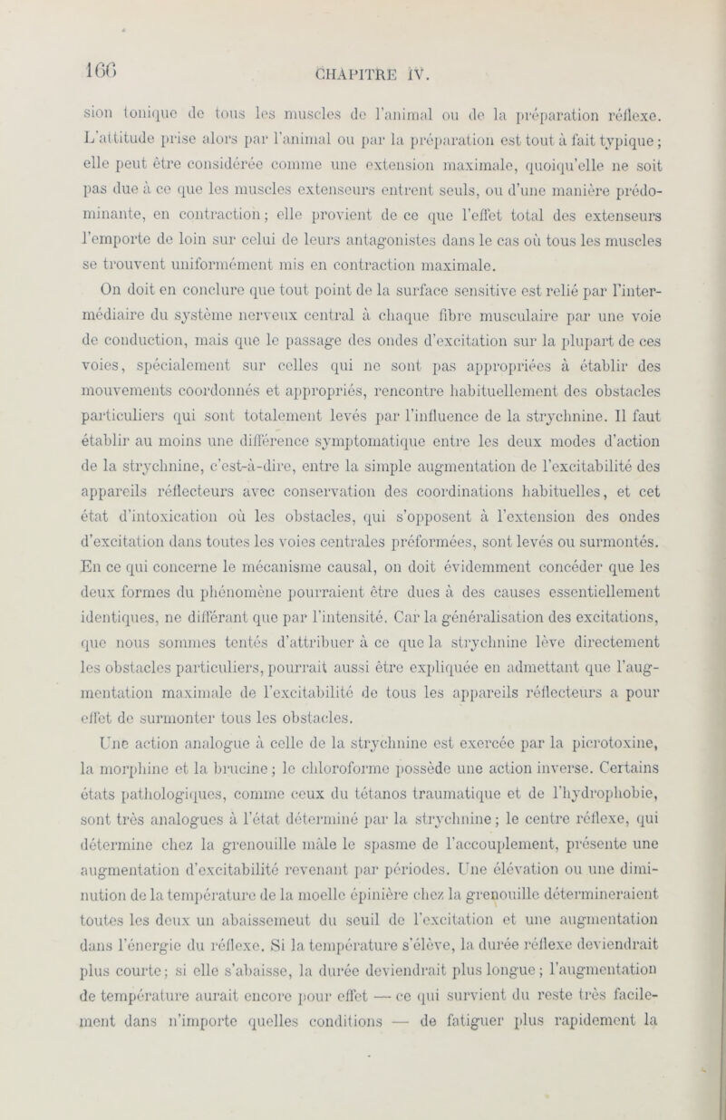 sion tonique de tous les muscles de l’animal ou de la préparation réflexe. L attitude prise alors par T animal ou par la préparation est tout à fait typique ; elle peut être considérée comme une extension maximale, quoiqu’elle ne soit pas due à ce que les muscles extenseurs entrent seuls, ou d’une manière prédo- minante, en contraction ; elle provient de ce que l’effet total des extenseurs l’emporte de loin sur celui de leurs antagonistes dans le cas où tous les muscles se trouvent uniformément mis en contraction maximale. On doit en conclure que tout point de la surface sensitive est relié par l’inter- médiaire du système nerveux central à chaque fibre musculaire par une voie de conduction, mais que le passage des ondes d’excitation sur la plupart de ces voies, spécialement sur celles qui ne sont pas appropriées à établir des mouvements coordonnés et appropriés, rencontre habituellement des obstacles particuliers qui sont totalement levés par l’influence de la strychnine. Il faut établir au moins une différence symptomatique entre les deux modes d’action de la strychnine, c’est-à-dire, entre la simple augmentation de l’excitabilité des appareils réflecteurs avec conservation des coordinations habituelles, et cet état d’intoxication où les obstacles, qui s’opposent à l’extension des ondes d’excitation dans toutes les voies centrales préformées, sont levés ou surmontés. En ce qui concerne le mécanisme causal, on doit évidemment concéder que les deux formes du phénomène pourraient être ducs à des causes essentiellement identiques, ne différant que par l’intensité. Car la généralisation des excitations, que nous sommes tentés d’attribuer à ce que la strychnine lève directement les obstacles particuliers, pourrait aussi être expliquée en admettant que l’aug- mentation maximale de l’excitabilité de tous les appareils réflecteurs a pour effet de surmonter tous les obstacles. Une action analogue à celle de la strychnine est exercée par la picrotoxine, la morphine et la brucine ; le chloroforme possède une action inverse. Certains états pathologiques, comme ceux du tétanos traumatique et de l'hydrophobie, sont très analogues à l’état déterminé par la strychnine ; le centre réflexe, qui détermine chez la grenouille mâle le spasme de l’accouplement, présente une augmentation d’excitabilité revenant par périodes. Une élévation ou une dimi- nution de la température de la moelle épinière chez la grenouille détermineraient toutes les deux un abaissemeut du seuil de l’excitation et une augmentation dans l’énergie du réflexe. Si la température s’élève, la durée réflexe deviendrait plus courte; si elle s’abaisse, la durée deviendrait plus longue; l’augmentation de température aurait encore pour effet — ce qui survient du reste très facile- ment dans n’importe quelles conditions — de fatiguer plus rapidement la