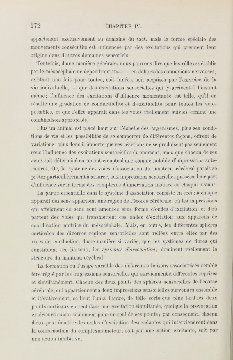 appartenant exclusivement au domaine du tact, mais la forme spéciale des mouvements consécutifs est influencée par des excitations qui prennent leur origine dans d’autres domaines sensoriels. Toutefois, d’une manière générale, nous pouvons dire que les réflexes établis par le mésocéphale ne dépendront aussi — en dehors des connexions nerveuses, existant une fois pour toutes, soit innées, soit acquises par l’exercice de la vie individuelle, — que des excitations sensorielles qui y arrivent à l’instant même; l’influence des excitations d’affluence momentanée est telle, qu’il en résulte une gradation de conductibilité et d’excitabilité pour toutes les voies possibles, et que l’effet apparaît dans les voies réellement suivies comme une combinaison appropriée. Plus un animal est placé haut sur l’échelle des organismes, plus ses condi- tions de vie et les possibilités de se comporter de différentes façons, offrent de variations ; plus donc il importe que ses réactions ne se produisent pas seulement sous l’influence des excitations sensorielles du moment, mais que chacun de ses actes soit déterminé en tenant compte d’une somme notable d’impressions anté- rieures. Or, le système des voies d’association du manteau cérébral paraît se prêter particulièrement à assurer, aux impressions sensorielles passées, leur part d’influence sur la forme des complexus d’innervation motrice de chaque instant. La partie essentielle dans le système d’association consiste en ceci : à chaque appareil des sens appartient une région de l’écorce cérébrale, où les impressions qui atteignent ce sens sont amenées sous forme d’ondes d’excitation, et d’où partent des voies qui transmettent ces ondes d’excitation aux appareils de coordination motrice du mésocéphale. Mais, en outre, les différentes sphères corticales des diverses régions sensorielles sont reliées entre elles par des voies de conduction, d’une manière si variée, que les systèmes de libres qui constituent ces liaisons, les systèmes d'association, dominent réellement la structure du manteau cérébral. La formation ou l’usage variable des différentes liaisons associatrices semble être réglé par les impressions sensorielles qui surviennent à différentes reprises et simultanément. Chacun des deux points des sphères sensorielles de l’écorce cérébrale, qui appartiennent à deux impressions sensorielles survenues ensemble et itérativement, se lient l’un à l’autre, de telle sorte que plus tard les deux points corticaux entrent dans une excitation simultanée, quoique la provocation extérieure existe seulement pour un seul de ces points ; par conséquent, chacun d’eux peut émettre des ondes d’excitation descendantes qui interviendront dans la conformation du complexus moteur, soit par une action excitante, soit par une action inhîbitive.