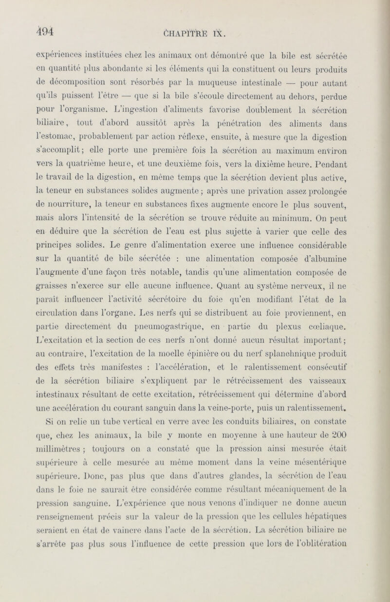 expériences instituées chez les animaux ont démontré que la bile est sécrétée en quantité plus abondante si les éléments qui la constituent ou leurs produits de décomposition sont résorbés par la muqueuse intestinale — pour autant qu’ils puissent l’ètre — que si la bile s’écoule directement au dehors, perdue pour l’organisme. L’ingestion d’aliments favorise doublement la sécrétion biliaire, tout d’abord aussitôt après la pénétration des aliments dans l’estomac, probablement par action réflexe, ensuite, à mesure que la digestion s’accomplit ; elle porte une première fois la sécrétion au maximum environ vers la quatrième heure, et une deuxième fois, vers la dixième heure. Pendant le travail de la digestion, en même temps que la sécrétion devient plus active, la teneur en substances solides augmente ; après une privation assez prolongée de nourriture, la teneur en substances fixes augmente encore le plus souvent, mais alors l’intensité de la sécrétion se trouve réduite au minimum. On peut en déduire que la sécrétion de l’eau est plus sujette à varier que celle des principes solides. Le genre d’alimentation exerce une influence considérable sur la quantité de bile sécrétée : une alimentation composée d’albumine l’augmente d’une façon très notable, tandis qu’une alimentation composée de graisses n’exerce sur elle aucune influence. Quant au système nerveux, il ne paraît influencer l’activité sécrétoire du foie qu’en modifiant l’état de la circulation dans l’organe. Les nerfs qui se distribuent au foie proviennent, en partie directement du pneumogastrique, en partie du plexus cœliaque. L’excitation et la section de ces nerfs n'ont donné aucun résultat important ; au contraire, l’excitation de la moelle épinière ou du nerf splanchnique produit des effets très manifestes : l’accélération, et le ralentissement consécutif de la sécrétion biliaire s’expliquent par le rétrécissement des vaisseaux intestinaux résultant de cette excitation, rétrécissement qui détermine d’abord une accélération du courant sanguin dans la veine-porte, puis un ralentissement. Si on relie un tube vertical en verre avec les conduits biliaires, on constate que, chez les animaux, la bile y monte en moyenne à une hauteur de 200 millimètres ; toujours on a constaté que la pression ainsi mesurée était supérieure à celle mesurée au même moment dans la veine mésentérique supérieure. Donc, pas plus que dans d’autres glandes, la sécrétion de l’eau dans le foie ne saurait être considérée comme résultant mécaniquement de la pression sanguine. L’expérience que nous venons d’indiquer 11e donne aucun renseignement précis sur la valeur de la pression que les cellules hépatiques seraient en état de vaincre dans l’acte de la sécrétion. La sécrétion biliaire ne s’arrête pas plus sous l’influence de cette pression que lors de l’oblitération
