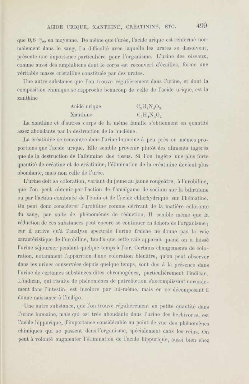 que 0,6 0/0O en moyenne. De même que l’urée, l’acide urique est renfermé nor- malement dans le sang-. La difficulté avec laquelle les urates se dissolvent, présente une importance particulière pour l’organisme. L’urine des oiseaux, comme aussi des amphibiens dont le corps est recouvert d’écailles, forme une véritable masse cristalline constituée par des urates. Une autre substance que l’on trouve régulièrement dans l’urine, et dont la composition chimique se rapproche beaucoup de celle de l’acide urique, est la xanthine Acide urique C5II4N403 Xanthine C~H4N402 La xanthine et d’autres corps de la même famille s’obtiennent en quantité assez abondante parla destruction de la nucléine. La créatinine se rencontre dans l’urine humaine à peu près en mêmes pro- portions que l’acide urique. Elle semble provenir plutôt des aliments ingérés que de la destruction de l’albumine des tissus. Si l’on ingère une plus forte quantité de créatine et de créatinine, l’élimination de la créatinine devient plus abondante, mais non celle de l’urée. L’urine doit sa coloration, variant du jaune au jaune rougeâtre, à l’urobiline, que l’on peut obtenir par l’action de l’amalgame de sodium sur la bilirubine ou par l’action combinée de l’étain et de l’acide chlorhydrique sur l’hématine. On peut donc considérer l’urobiline comme dérivant de la matière colorante du sang, par suite de phénomènes de réduction. 11 semble même que la réduction de ces substances peut encore se continuer en dehors de l’organisme ; car il arrive qu’à l’analyse spectrale l’urine fraîche ne donne pas la raie caractéristique de l’urobiline, tandis que cette raie apparaît quand on a laissé l’urine séjourner pendant quelque temps à l’air. Certains changements de colo- ration, notamment l’apparition d’une coloration bleuâtre, qu’on peut observer dans les urines conservées depuis quelque temps, sont dus à la présence dans l’urine de certaines substances dites chromogènes, particulièrement l’indican. L’indican, qui résulte de phénomènes de putréfaction s’accomplissant normale- ment dans l’intestin, est incolore par lui-même, mais en se décomposant il donne naissance à l’indigo. Une autre substance, que l'on trouve régulièrement en petite quantité dans l’urine humaine, mais qui est très abondante dans l’urine des herbivores, est l’acide hippurique, d’importance considérable au point de vue des phénomènes chimiques qui se passent dans l’organisme, spécialement dans les reins. On peut à volonté augmenter l’élimination de l’acide hippurique, aussi bien chez