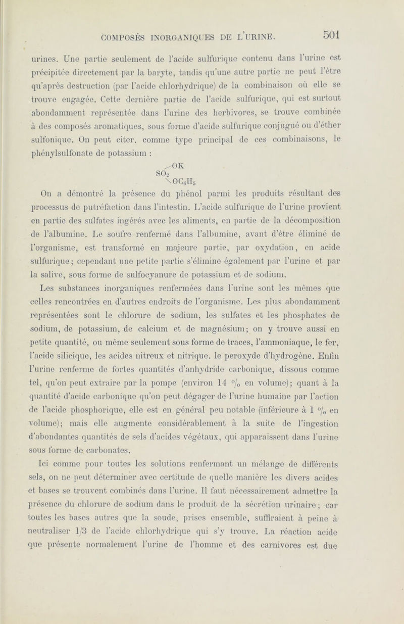 urines. Une partie seulement de l’acide sulfurique contenu dans l’urine est précipitée directement par la baryte, tandis qu’une autre partie ne peut l’être qu’après destruction (par l’acide chlorhydrique) de la combinaison où elle se trouve engagée. Cette dernière partie do l’acide sulfurique, qui est surtout abondamment représentée dans l’urine des herbivores, se trouve combinée à des composés aromatiques, sous forme d’acide sulfurique conjugué ou d’éther sulfonique. On peut citer, comme type principal de ces combinaisons, le phénylsulfonate de potassium : ^OK SO 2 \OC6H5 On a démontré la présence du phénol parmi les produits résultant des processus do putréfaction dans l’intestin. L’acide sulfurique de l’urine provient en partie des sulfates ingérés avec les aliments, en partie de la décomposition de l’albumine. Le soufre renfermé dans l’albumine, avant d’ètre éliminé de l’organisme, est transformé en majeure partie, par oxydation, en acide sulfurique; cependant une petite partie s’élimine également par l’urine et par la salive, sous forme de sulfocyanure de potassium et de sodium. Les substances inorganiques renfermées dans l’urine sont les mêmes que celles rencontrées en d’autres endroits de l’organisme. Les plus abondamment représentées sont le chlorure de sodium, les sulfates et les phosphates de sodium, de potassium, de calcium et do magnésium; on y trouve aussi en petite quantité, ou meme seulement sous forme de traces, l’ammoniaque, le fer, l’acide siliciquc, les acides nitreux et nitrique, le peroxyde d’hydrogène. Enfin l’urine renferme do fortes quantités d’anhydride carbonique, dissous comme tel, qu’on peut extraire parla pompe (environ 14 °/0 en volume); quant à la quantité d’acide carbonique qu’on peut dégager de l’urine humaine par l’action de l’acide phosphorique, elle est en général peu notable (inférieure à 1 °/0 en volume); mais elle augmente considérablement à la suite de l’ingestion d’abondantes quantités de sels d’acides végétaux, (pii apparaissent dans l'urine sous forme de carbonates. Ici comme pour toutes les solutions renfermant un mélange de différents sels, on ne peut déterminer avec certitude de quelle manière les divers acides et bases se trouvent combinés dans l’urine. Il faut nécessairement admettre la présence du chlorure de sodium dans le produit de la sécrétion urinaire; car toutes les bases autres que la soude, prises ensemble, suffiraient à peine à neutraliser 1/3 de l’acide chlorhydrique qui s’y trouve. La réaction acide que présente normalement l’urine de l’homme et des carnivores est due