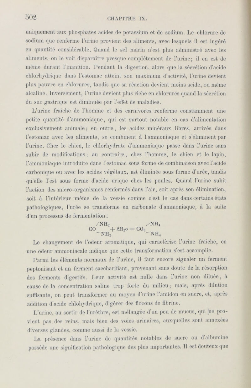 uniquement aux phosphates acides de potassium et de sodium. Le chlorure de sodium que renferme l’urine provient des aliments, avec lesquels il est ingéré en quantité considérable. Quand le sel marin n’est plus administré avec les aliments, on le voit disparaître presque complètement de l’urine; il en est de même durant l’inanition. Pendant la digestion, alors que la sécrétion d’acide chlorhydrique dans l’estomac atteint son maximum d’activité, l’urine devient plus pauvre en chlorures, tandis que sa réaction devient moins acide, ou même alcaline. Inversement, l’urine devient plus riche en chlorures quand la sécrétion du suc gastrique est diminuée par l’effet de maladies. L’urine fraîche de l’homme et des carnivores renferme constamment une petite quantité d’ammoniaque, qui est surtout notable en cas d’alimentation exclusivement animale ; en outre, les acides minéraux libres, arrivés dans l’estomac avec les aliments, se combinent à l’ammoniaque et s’éliminent par l’urine. Chez le chien, le chlorhydrate d’ammoniaque passe dans l’urine sans subir de modifications; au contraire, chez l’homme, le chien et le lapin, l’ammoniaque introduite dans l’estomac sous forme de combinaison avec l’acide carbonique ou avec les acides végétaux, est éliminée sous forme d’urée, tandis qu’elle l’est sous forme d’acide urique chez les poules. Quand l’urine subit l’action des micro-organismes renfermés dans l’air, soit après son élimination, soit à l’intérieur même de la vessie comme c’est le cas dans certains états pathologiques, l’urée se transforme en carbonate d’ammoniaque, à la suite d’un processus de fermentation : /NH2 /NH4 CO + 2H2o = C03 ^NH2 NH4 Le changement de l’odeur aromatique, qui caractérise l’urine fraîche, en une odeur ammoniacale indique que cette transformation s’est accomplie. Parmi les éléments normaux de l’urine, il faut encore signaler un ferment peptonisant et un ferment saccharifiant, provenant sans doute de la résorption des ferments digestifs. Leur activité est nulle dans l’urine non diluée, à cause de la concentration saline trop forte du milieu ; mais, après dilution suffisante, on peut transformer au moyen d’urine l’amidon en sucre, et, après addition d'acide chlohydrique, digérer des flocons de fibrine. L’urine, au sortir de l’urèthre, est mélangée d’un peu de mucus, qui [11c pro- vient pas des reins, mais bien des voies urinaires, auxquelles sont annexées diverses glandes, comme aussi de la vessie. La présence dans l’urine de quantités notables de sucre ou d albumine possède une signification pathologique des plus importantes. 11 est douteux que