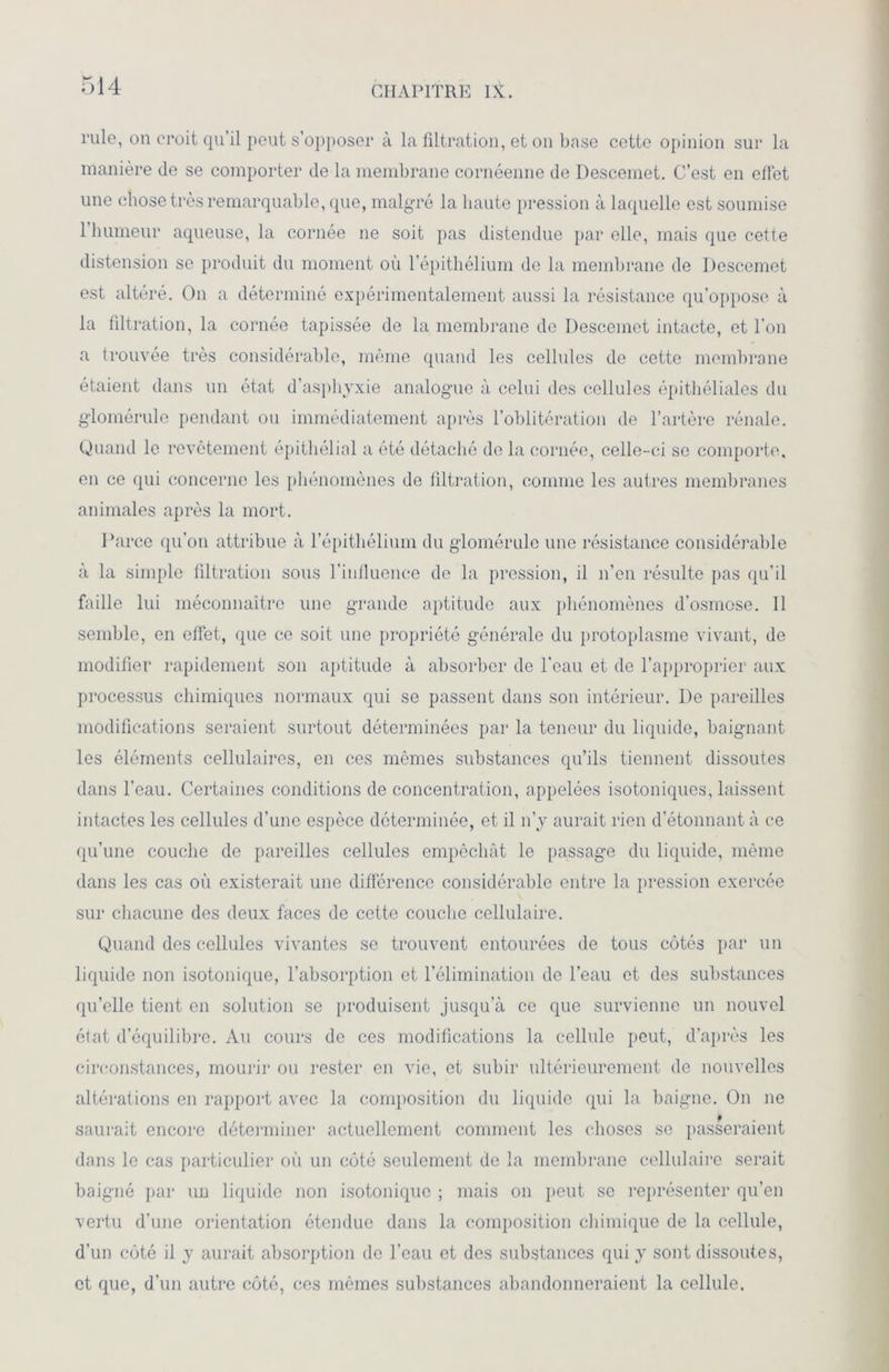 rule, on croit qu’il peut s’opposer à la filtration, et on base cette opinion sur la manière de se comporter de la membrane cornéenne de Desceinet. C’est en effet une chose très remarquable, que, malgré la haute pression à laquelle est soumise l’humeur aqueuse, la cornée ne soit pas distendue par elle, mais que cette distension se produit du moment où l’épithélium de la membrane de Desceinet est altéré. On a déterminé expérimentalement aussi la résistance qu’oppose à la filtration, la cornée tapissée de la membrane de Desceinet intacte, et l’on a trouvée très considérable, même quand les cellules de cette membrane étaient dans un état d’asphyxie analogue à celui des cellules épithéliales du glomérule pendant ou immédiatement après l’oblitération de l’artère rénale. Quand le revêtement épithélial a été détaché de la cornée, celle-ci se comporte, en ce qui concerne les phénomènes de filtration, comme les autres membranes animales après la mort. Parce qu’on attribue à l’épithélium du glomérule une résistance considérable à la simple filtration sous l’influence de la pression, il n’en résulte pas qu’il faille lui méconnaître une grande aptitude aux phénomènes d'osmose. Il semble, en effet, que ce soit une propriété générale du protoplasme vivant, de modifier rapidement son aptitude à absorber de l’eau et de l’approprier aux processus chimiques normaux qui se passent dans son intérieur. De pareilles modifications seraient surtout déterminées par la teneur du liquide, baignant les éléments cellulaires, en ces mêmes substances qu’ils tiennent dissoutes dans l’eau. Certaines conditions de concentration, appelées isotoniques, laissent intactes les cellules d’une espèce déterminée, et il n’y aurait rien d’étonnant à ce qu’une couche de pareilles cellules empêchât le passage du liquide, même dans les cas où existerait une différence considérable entre la pression exercée sur chacune des deux faces de cette couche cellulaire. Quand des cellules vivantes se trouvent entourées de tous côtés par un liquide non isotonique, l’absorption et l’élimination de l’eau et des substances qu’elle tient en solution se produisent jusqu’à ce que survienne un nouvel état d’équilibre. Au cours de ces modifications la cellule peut, d’après les circonstances, mourir ou rester en vie, et subir ultérieurement de nouvelles altérations en rapport avec la composition du liquide qui la baigne. On ne saurait encore déterminer actuellement comment les choses se passeraient dans le cas particulier où un côté seulement de la membrane cellulaire serait baigné par un liquide non isotonique ; mais on peut se représenter qu’en vertu d’une orientation étendue dans la composition chimique de la cellule, d’un côté il y aurait absorption de l’eau et des substances qui y sont dissoutes, et que, d’un autre côté, ces mêmes substances abandonneraient la cellule.