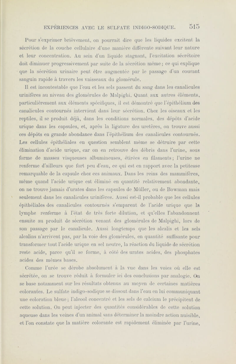 Pour s’exprimer brièvement, on pourrait dire que les liquides excitent la sécrétion de la couche cellulaire d’une manière différente suivant leur nature et leur concentration. Au sein d’un liquide stagnant, l’excitation sécrétoire doit diminuer progressivement par suite de la sécrétion même; ce qui explique que la sécrétion urinaire peut être augmentée par le passage d’un courant sanguin rapide à travers les vaisseaux du glomérule. 11 est incontestable que l’eau et les sols passent du sang dans les canalicules urinifères au niveau des glomérules de Malpighi. Quant aux autres éléments, particulièrement aux éléments spécifiques, il est démontré que l’épithélium des canalicules contournés intervient dans leur sécrétion. Chez les oiseaux et les reptiles, il se produit déjà, dans les conditions normales, des dépôts d’acide urique dans les capsules, et, après la ligature des uretères, on trouve aussi ces dépôts en grande abondance dans l’épithélium des canalicules contournés. Les cellules épithéliales en question semblent même se détruire par cette élimination d’acide urique, car on en retrouve des débris dans l’urine, sous forme de masses visqueuses albumineuses, étirées en filaments ; l’urine ne renferme d’ailleurs que fort peu d’eau, ce qui est en rapport avec la petitesse remarquable de la capsule chez ces animaux. Dans les reins des mammifères, même quand l’acide urique est éliminé en quantité relativement abondante, on ne trouve jamais d’urates dans les capsules de Millier, ou de Bowman mais seulement dans les canalicules urinifères. Aussi est-il probable que les cellules épithéliales des canalicules contournés s’emparent de l’acide urique que la lymphe renferme à l’état de très forte dilution, et quelles l’abandonnent ensuite au produit de sécrétion venant des glomérules de Malpighi, lors de son passage par le canalicule. Aussi longtemps que les alcalis et les sels alcalins n’arrivent pas, par la voie des glomérules, en quantité suffisante pour transformer tout l’acide urique en sel neutre, la réaction du liquide de sécrétion reste acide, parce qu’il se forme, à côté des urates acides, des phosphates acides des mêmes bases. Comme l’urée se dérobe absolument à la vue dans les voies où elle est sécrétée, on se trouve réduit à formuler ici des conclusions par analogie. On se base notamment sur les résultats obtenus au moyen de certaines matières colorantes. Le sulfate indigo-sodique se dissout dans l’eau en lui communiquant une coloration bleue ; l’alcool concentré et les sels de calcium le précipitent de cette solution. On peut injecter des quantités considérables de cette solution aqueuse dans les veines d’un animal sans déterminer la moindre action nuisible, et l’on constate que la matière colorante est rapidement éliminée par l’urine.