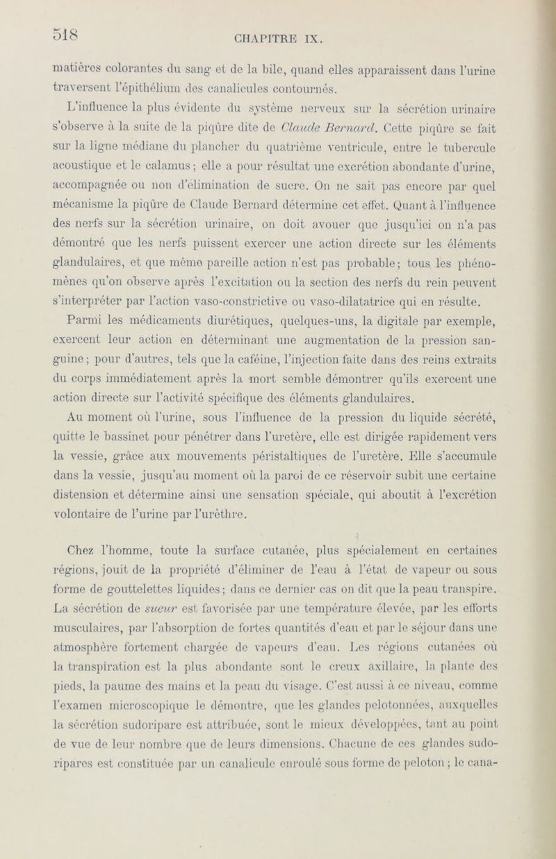 CHAPITRE IX. matières colorantes du sang’ et de la bile, quand elles apparaissent dans l’urine traversent l’épithélium des canalicules contournés. L’influence la plus évidente du système nerveux sur la sécrétion urinaire s’observe à la suite de la piqûre dite de Claude Bernard. Cette piqûre se fait sur la ligne médiane du plancher du quatrième ventricule, entre le tubercule acoustique et le calamus ; elle a pour résultat une excrétion abondante d’urine, accompagnée ou non d’élimination de sucre. On ne sait pas encore par quel mécanisme la piqûre de Claude Bernard détermine cet effet. Quant à l’influence des nerfs sur la sécrétion urinaire, on doit avouer que jusqu’ici on n’a pas démontré que les nerfs puissent exercer une action directe sur les éléments glandulaires, et que mémo pareille action n’est pas probable; tous les phéno- mènes qu’on observe après l’excitation ou la section des nerfs du rein peuvent s’interpréter par l’action vaso-constrictive ou vaso-dilatatrice qui en résulte. Parmi les médicaments diurétiques, quelques-uns, la digitale par exemple, exercent leur action en déterminant une augmentation de la pression san- guine; pour d’autres, tels que la caféine, l’injection faite dans des reins extraits du corps immédiatement après la mort semble démontrer qu’ils exercent une action directe sur l’activité spécifique des éléments glandulaires. Au moment où l’urine, sous l’influence de la pression du liquide sécrété, quitte le bassinet pour pénétrer dans l’uretère, elle est dirigée rapidement vers la vessie, grâce aux mouvements péristaltiques de l’uretère. Elle s’accumule dans la vessie, jusqu’au moment où la paroi de ce réservoir subit une certaine distension et détermine ainsi une sensation spéciale, qui aboutit à l’excrétion volontaire de l’urine par l’urèthre. ,i Chez l'homme, toute la surface cutanée, plus spécialement en certaines régions, jouit de la propriété d’éliminer de l’eau à l’état de vapeur ou sous forme de gouttelettes liquides; dans ce dernier cas on dit que la peau transpire. La sécrétion de sueur est favorisée par une température élevée, par les efforts musculaires, par l’absorption de fortes quantités d’eau et par le séjour dans une atmosphère fortement chargée de vapeurs d’eau. Les régions cutanées où la transpiration est la plus abondante sont le creux axillaire, la plante des pieds, la paume des mains et la peau du visage. C’est aussi à ce niveau, comme l’examen microscopique le démontre, que les glandes pelotonnées, auxquelles la sécrétion sudoripare est attribuée, sont le mieux développées, tant au point de vue de leur nombre que de leurs dimensions. Chacune de ces glandes sudo- ripares est constituée par un eanalicule enroulé sous forme de peloton ; le cana-