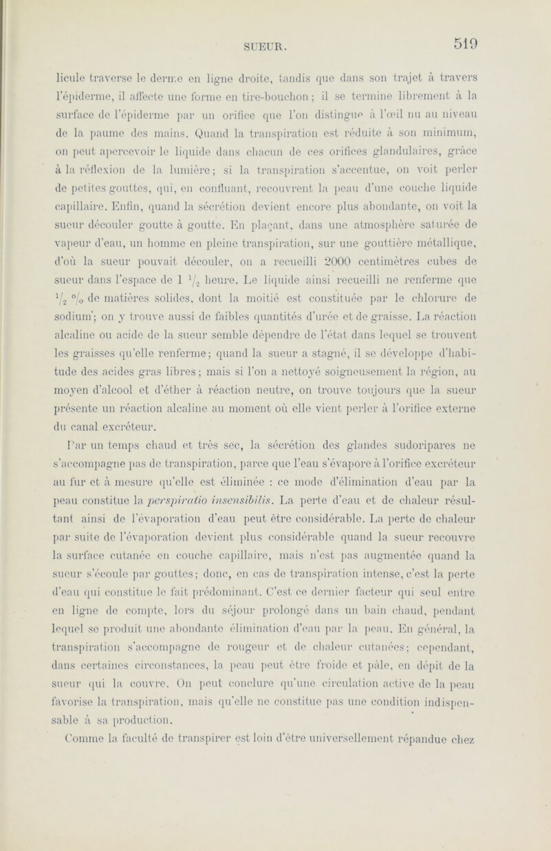 SUEUR. licule traverse le derme en ligne droite, tandis que dans son trajet à travers l’épiderme, il affecte une forme en tire-bouchon ; il se termine librement à la surface de l’épiderme par un orifice que l’on distingue à l’œil nu au niveau de la paume des mains. Quand la transpiration est réduite à son minimum, on peut apercevoir le liquide dans chacun de ces orifices glandulaires, grâce à la réflexion de la lumière ; si la transpiration s’accentue, on voit perler de petites gouttes, qui, en confluant, recouvrent la peau d’une couche liquide capillaire. Enfin, quand la sécrétion devient encore plus abondante, on voit la sueur découler goutte à goutte. En plaçant, dans une atmosphère sat urée de vapeur d’eau, un homme en pleine transpiration, sur une gouttière métallique, d’où la sueur pouvait découler, on a recueilli 2000 centimètres cubes de sueur dans l’espace de 1 l/z heure. Le liquide ainsi recueilli ne renferme que l/2 °/o de matières solides, dont la moitié est constituée par le chlorure de sodium’; on y trouve aussi de faibles quantités d’urée et de graisse. La réaction alcaline ou acide de la sueur semble dépendre de l’état dans lequel se trouvent les graisses qu’elle renferme; quand la sueur a stagné, il se développe d’habi- tude des acides gras libres; mais si l’on a nettoyé soigneusement la région, au moyen d’alcool et d’éther à réaction neutre, on trouve toujours que la sueur présente un réaction alcaline au moment où elle vient perler à l’orifice externe du canal excréteur. Par un temps chaud et très sec, la sécrétion des glandes sudoripares ne s’accompagne pas de transpiration, parce que l’eau s’évapore à l’orifice excréteur au fur et à mesure qu’elle est éliminée : ce mode d’élimination d’eau par la peau constitue la perspiratio insensibilis. La perte d’eau et de chaleur résul- tant ainsi de l’évaporation d’eau peut être considérable. La perte de chaleur par suite de l’évaporation devient plus considérable quand la sueur recouvre la surface cutanée en couche capillaire, mais n’est pas augmentée quand la sueur s’écoule par gouttes; donc, en cas de transpiration intense, c’est la perte d’eau qui constitue le fait prédominant. C’est ce dernier facteur qui seul entre en ligne de compte, lors du séjour prolongé dans un bain chaud, pendant lequel se produit une abondante élimination d’eau par la peau. En général, la transpiration s’accompagne de rougeur et de chaleur cutanées; cependant, dans certaines circonstances, la peau peut être froide et pâle, en dépit de la sueur qui la couvre. On peut conclure qu’une circulation active de la peau favorise la transpiration, mais qu’elle ne constitue pas une condition indispen- sable à sa production. Comme la faculté de transpirer est loin d'être universellement répandue chez